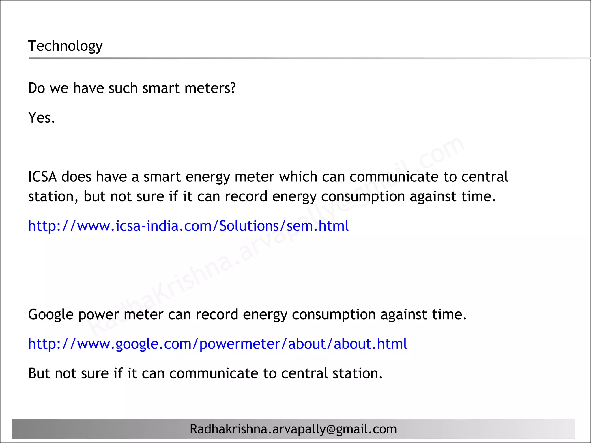 Technology

Do we have such smart meters?

Yes.

                                                               m
                                                            coto central
                                                        il.
                                                    ma against time.
ICSA does have a smart energy meter which can communicate

                                                @g
station, but not sure if it can record energy consumption
                                             lly
                                         pa
http://www.icsa-india.com/Solutions/sem.html
                                    r va
                            hn a. a
                       ris
Google powerdh
                  aKcan record energy consumption against time.
          R a meter
http://www.google.com/powermeter/about/about.html

But not sure if it can communicate to central station.


                        Radhakrishna.arvapally@gmail.com
 