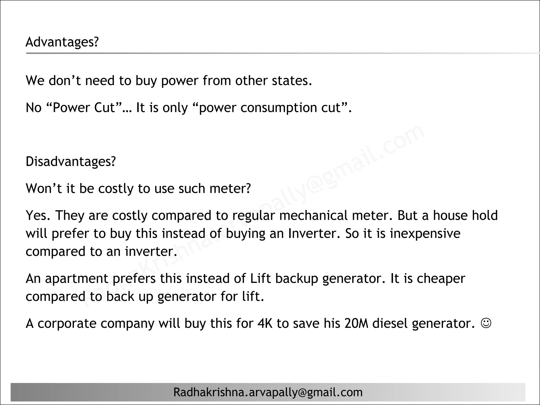Advantages?

We don’t need to buy power from other states.

No “Power Cut”… It is only “power consumption cut”.



                                                           il. c om
                                                    ma
Disadvantages?
                                                  g
Won’t it be costly to use such meter?
                                         al ly@
                                    ap
                                arv
Yes. They are costly compared to regular mechanical meter. But a house hold

                             a.
will prefer to buy this instead of buying an Inverter. So it is inexpensive
                        hn
                     ris
compared to an inverter.

             ha    K
An apartment prefers this instead of Lift backup generator. It is cheaper
         Rad
compared to back up generator for lift.
A corporate company will buy this for 4K to save his 20M diesel generator. 




                        Radhakrishna.arvapally@gmail.com
 