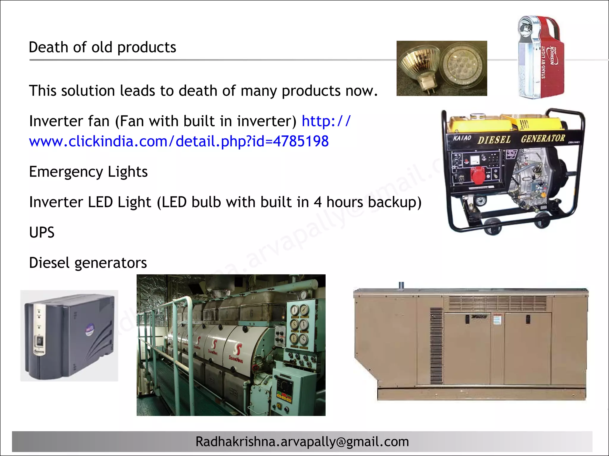 Death of old products

This solution leads to death of many products now.

Inverter fan (Fan with built in inverter) http://
www.clickindia.com/detail.php?id=4785198

Emergency Lights
                                                            il. c om
                                                    ma
                                                @g
Inverter LED Light (LED bulb with built in 4 hours backup)
                                            lly
UPS
                                        pa
                                  r va
Diesel generators
                         hn  a. a
                      ris
                  aK
              dh
          Ra


                         Radhakrishna.arvapally@gmail.com
 
