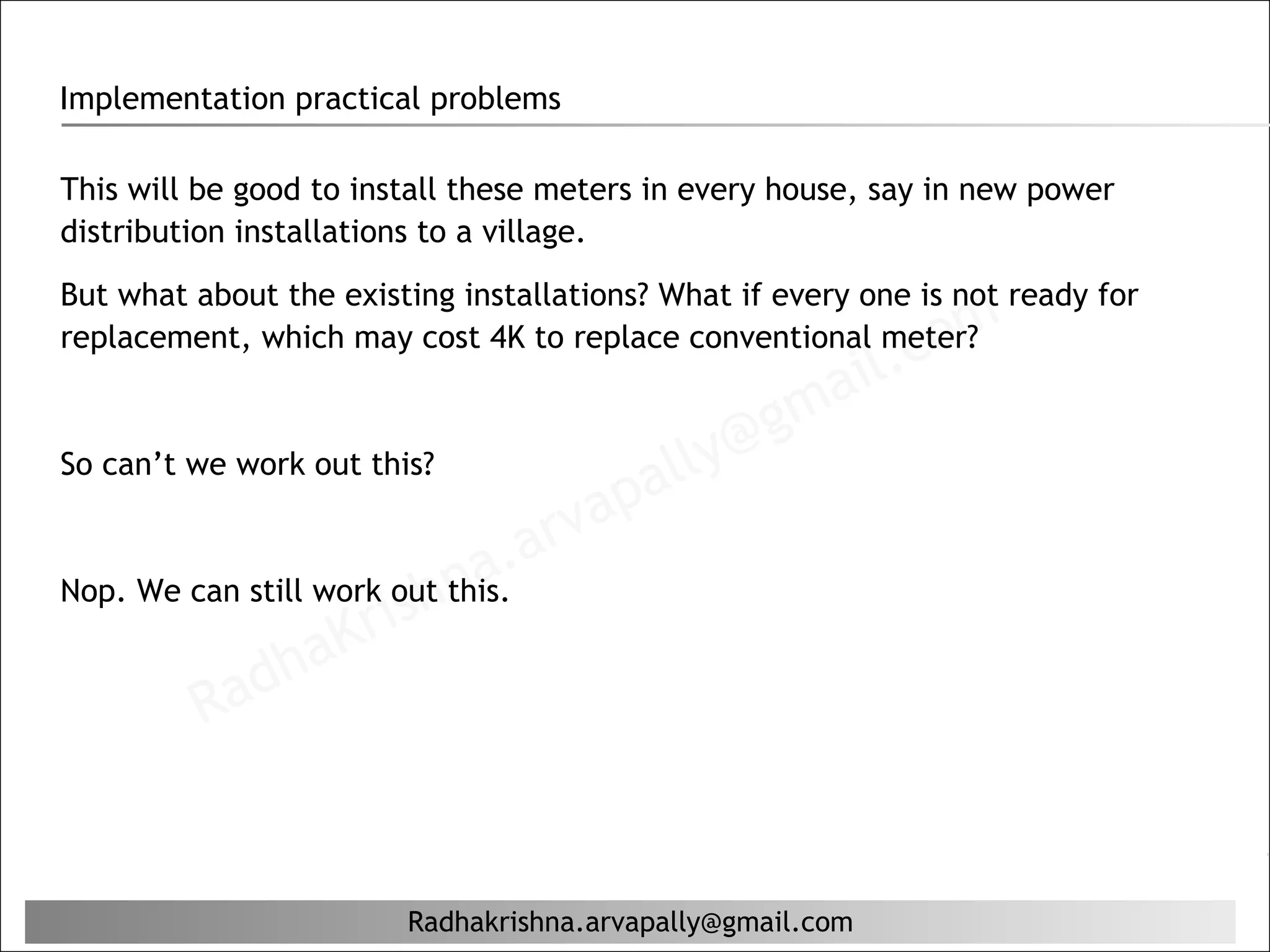 Implementation practical problems

This will be good to install these meters in every house, say in new power
distribution installations to a village.
But what about the existing installations? What if every one is not ready for
replacement, which may cost 4K to replace conventional meter?
                                                           il. c om
                                                  g ma
So can’t we work out this?
                                         al ly@
                                    ap
                             a. arv
                     rishn
Nop. We can still work out this.

              ha   K
          Rad


                        Radhakrishna.arvapally@gmail.com
 