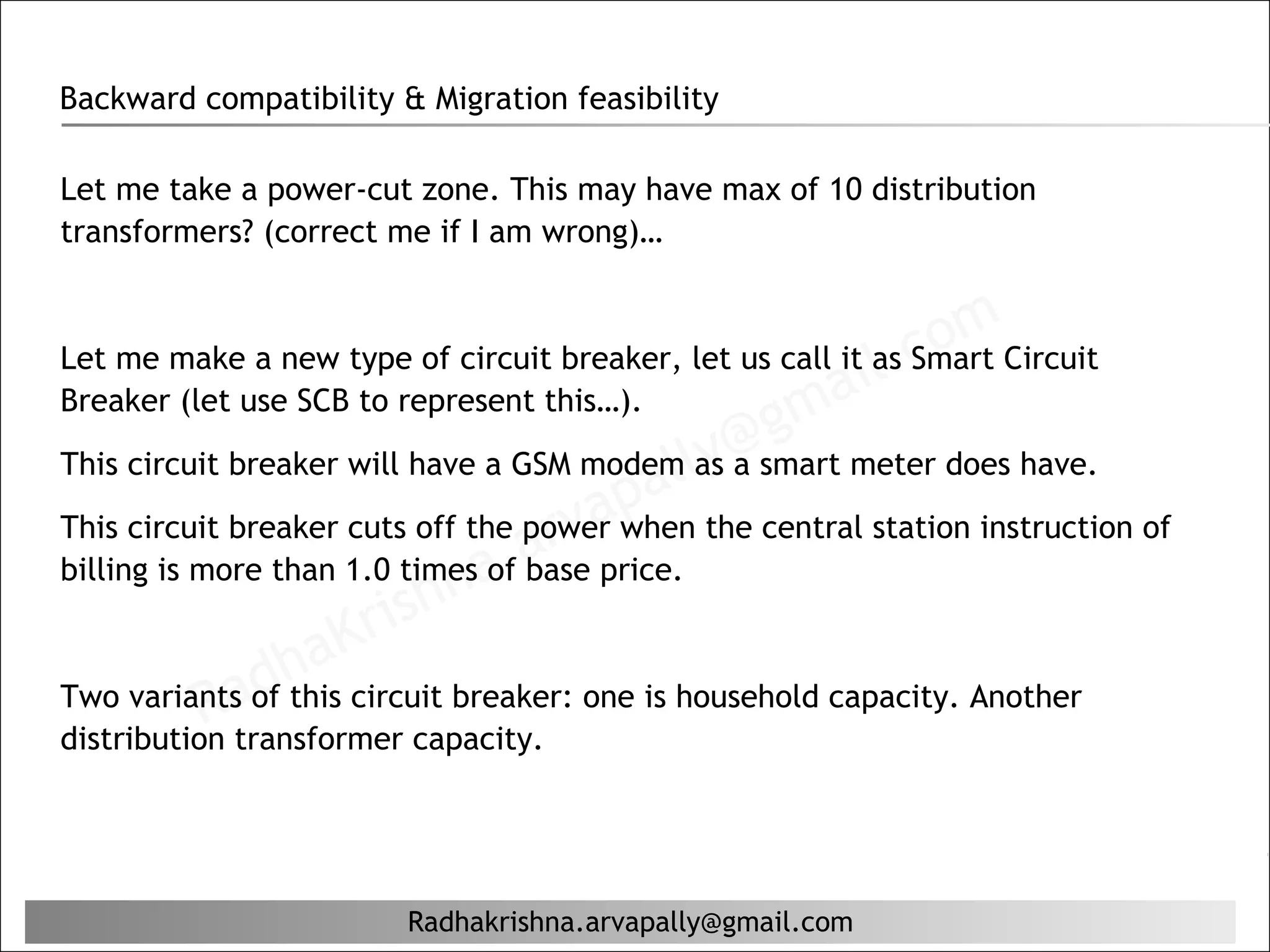Backward compatibility & Migration feasibility

Let me take a power-cut zone. This may have max of 10 distribution
transformers? (correct me if I am wrong)…



                                                         il. comCircuit
Let me make a new type of circuit breaker, let us call it as Smart
Breaker (let use SCB to represent this…).
                                                  g ma
This circuit breaker will have a GSM modem ly a
                                                @smart meter does have.
                                          al as
                                      ap the central station instruction of
                                  arv price.
This circuit breaker cuts off the power when
billing is more than 1.0 timesa. base
                            n of
                    Kr  ish
             ad  ha circuit breaker: one is household capacity. Another
           R transformer capacity.
Two variants of this
distribution




                        Radhakrishna.arvapally@gmail.com
 
