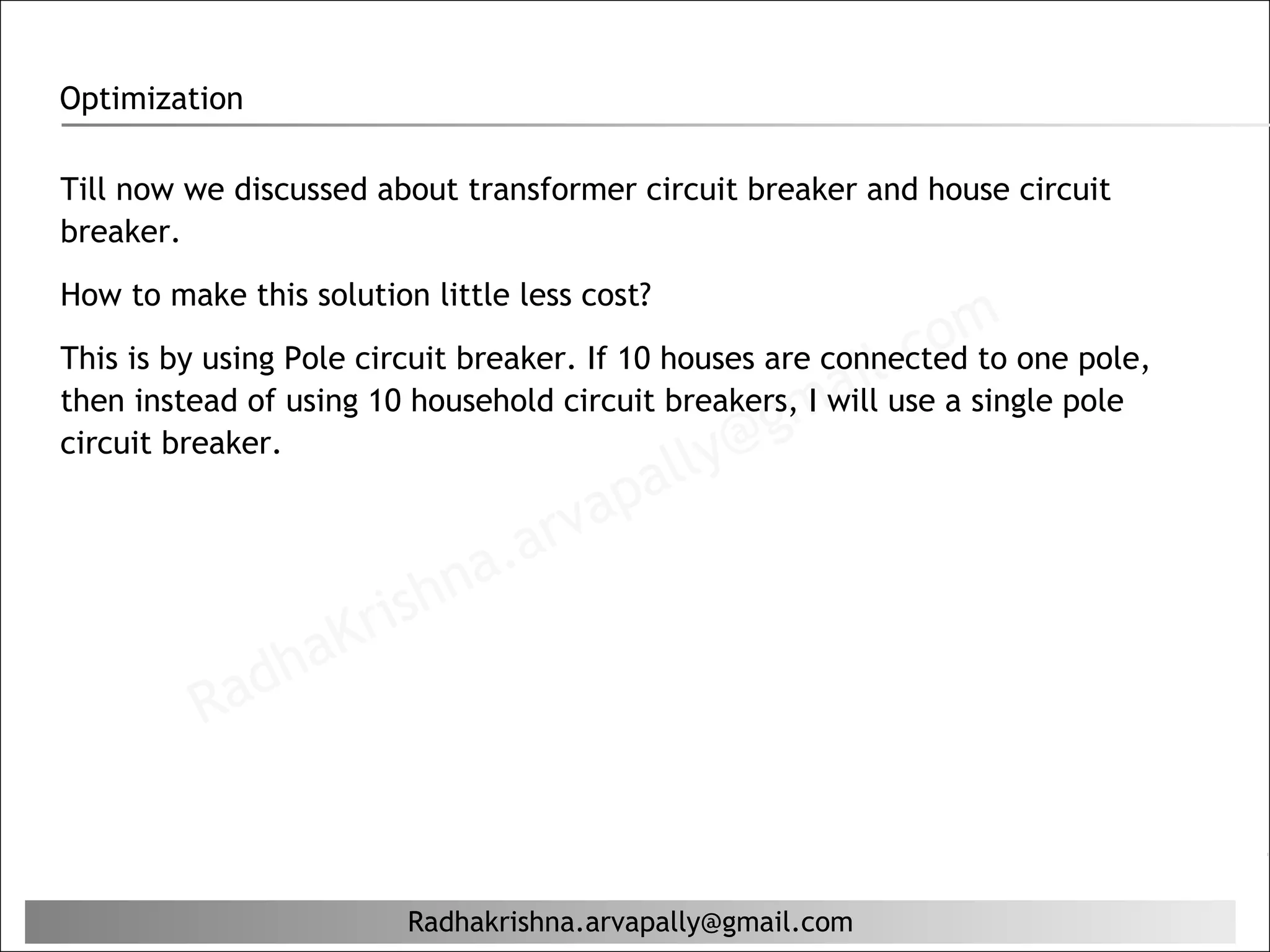 Optimization

Till now we discussed about transformer circuit breaker and house circuit
breaker.
How to make this solution little less cost?

                                                            . com one pole,
                                                          iluse a single pole
This is by using Pole circuit breaker. If 10 houses are connected to
                                                      ma
then instead of using 10 household circuit breakers, I will
circuit breaker.
                                              lly@g
                                          pa
                                    r va
                           hn  a. a
                       ris
                   aK
               dh
           Ra


                         Radhakrishna.arvapally@gmail.com
 