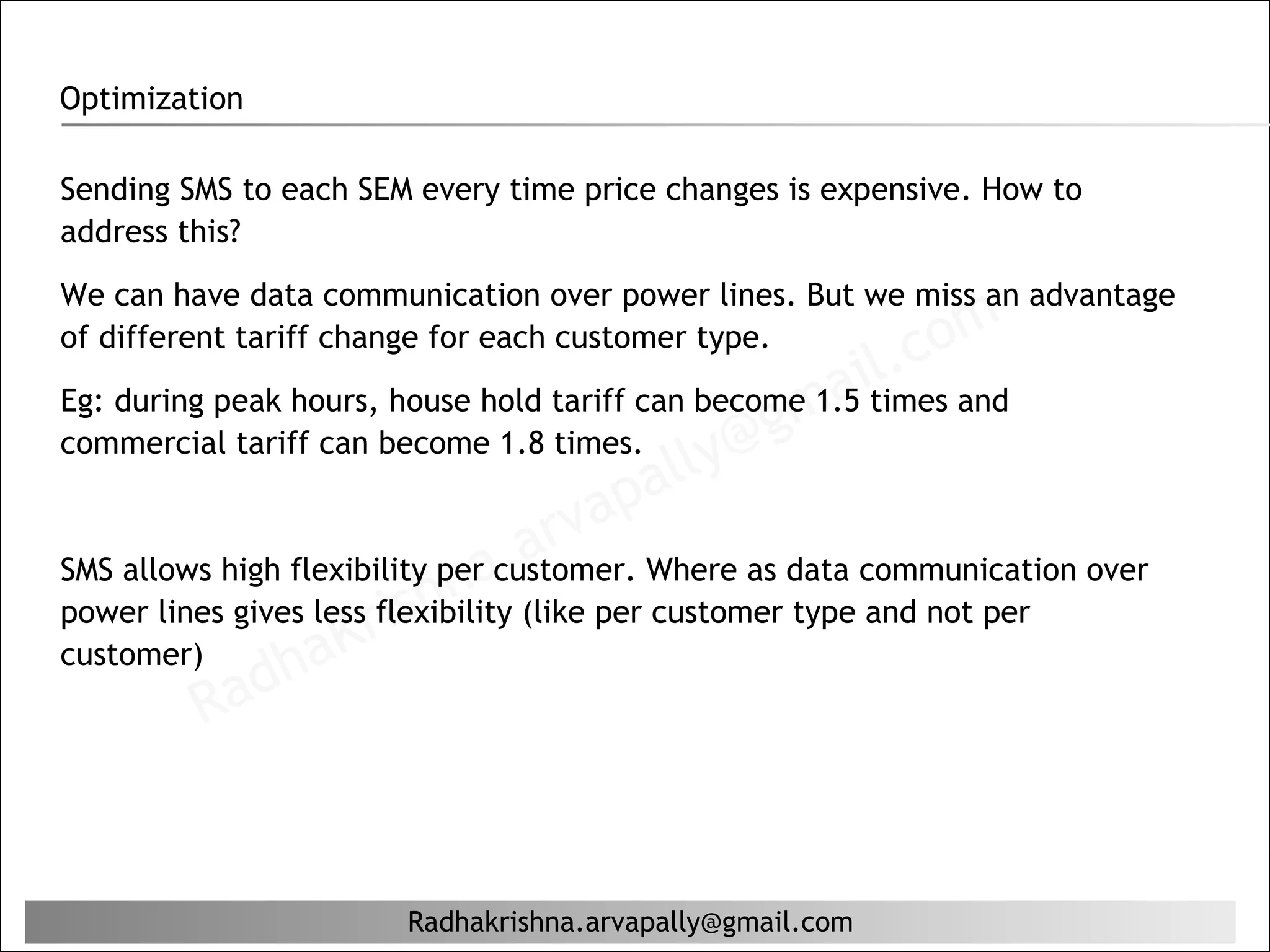 Optimization

Sending SMS to each SEM every time price changes is expensive. How to
address this?
We can have data communication over power lines. But we miss an advantage
of different tariff change for each customer type.
                                                          il. c om
                                                   ma
Eg: during peak hours, house hold tariff can become 1.5 times and
                                                 g
commercial tariff can become 1.8 times.
                                        al ly@
                                      ap
                                   arv Where as data communication over
                             na.(like per customer type and not per
SMS allows high flexibility per customer.

                    Kr  ish
power lines gives less flexibility
customer)
            ad  ha
         R


                       Radhakrishna.arvapally@gmail.com
 