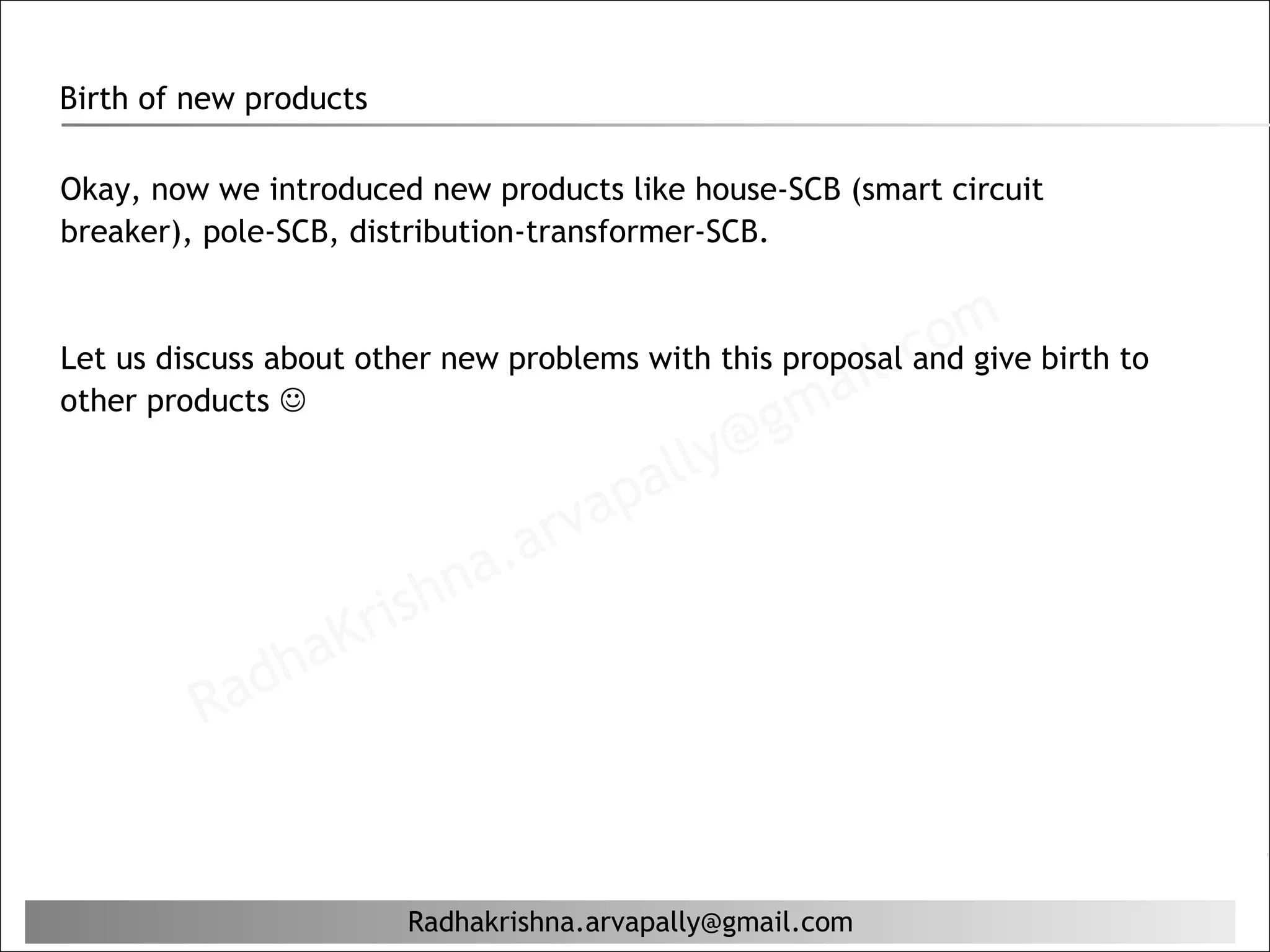 Birth of new products

Okay, now we introduced new products like house-SCB (smart circuit
breaker), pole-SCB, distribution-transformer-SCB.



                                                       il. com birth to
Let us discuss about other new problems with this proposal and give
other products                                    ma
                                          lly @g
                                       pa
                                  r va
                         hn  a. a
                      ris
                  aK
              dh
          Ra


                        Radhakrishna.arvapally@gmail.com
 
