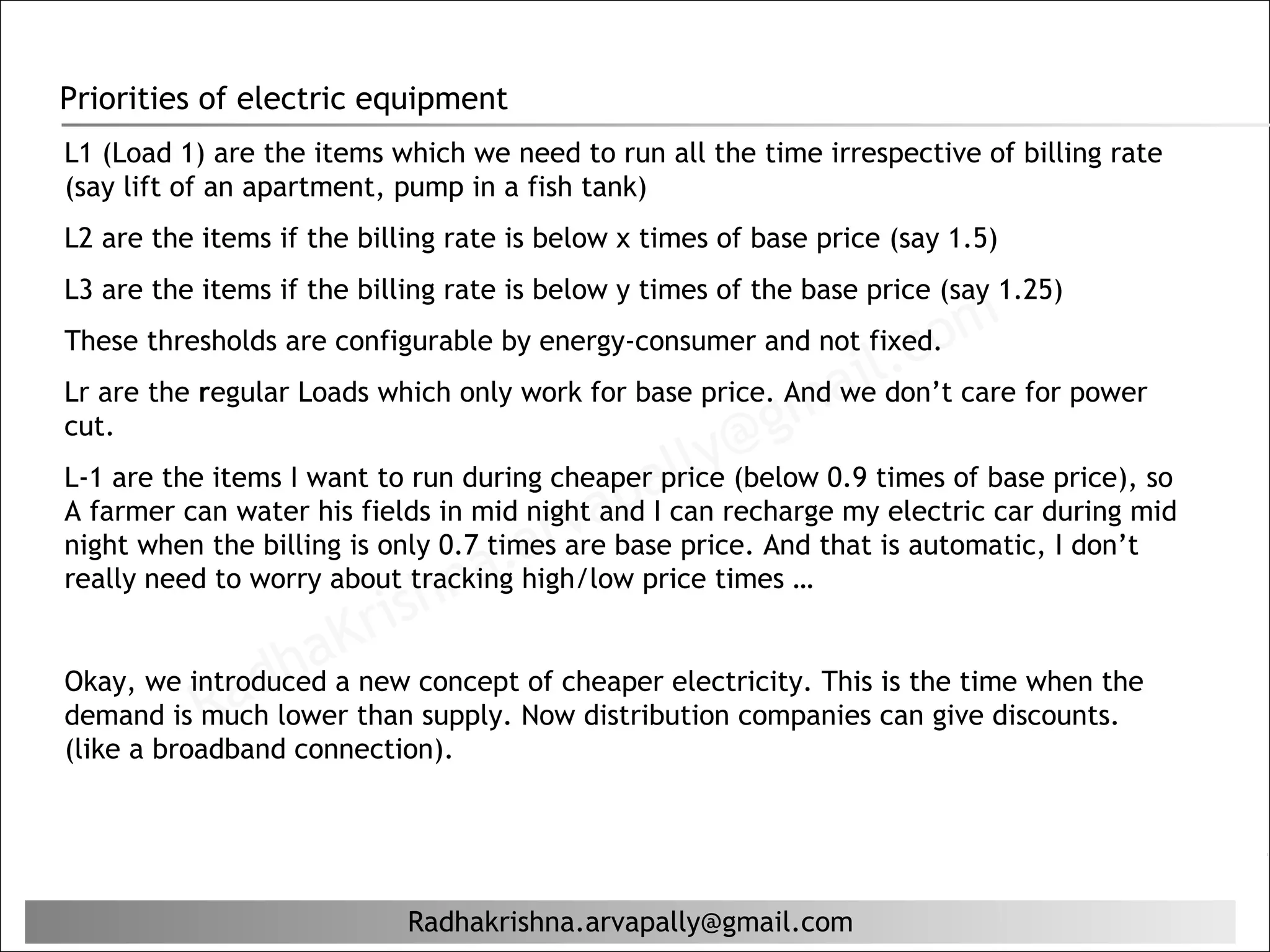 Priorities of electric equipment
L1 (Load 1) are the items which we need to run all the time irrespective of billing rate
(say lift of an apartment, pump in a fish tank)
L2 are the items if the billing rate is below x times of base price (say 1.5)
L3 are the items if the billing rate is below y times of the base price (say 1.25)


                                                                 il.
These thresholds are configurable by energy-consumer and not fixed.
                                                                     c om
                                                           ma
Lr are the regular Loads which only work for base price. And we don’t care for power
                                                         g
                                                   ly@ 0.9 times of base price), so
cut.
L-1 are the items I want to run during cheaperal
A farmer can water his fields in mid night a p Ipricerecharge my electric car during mid
                                                      (below
                                         v and can And that is automatic, I don’t
                                      ar price times …
                                na.
night when the billing is only 0.7 times are base price.

                           ish
really need to worry about tracking high/low


                 ha   Kr
demand is R
              adlower than supply. Now distribution companies can give discounts.
Okay, we introduced a new concept of cheaper electricity. This is the time when the
           much
(like a broadband connection).




                            Radhakrishna.arvapally@gmail.com
 