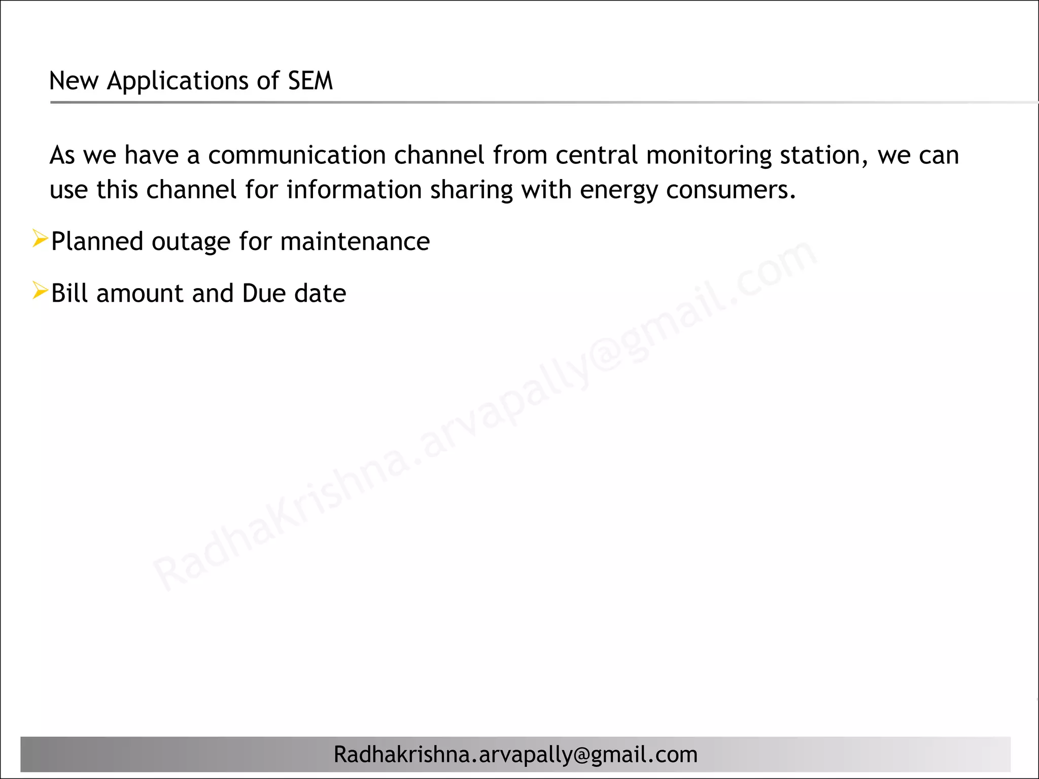 New Applications of SEM

 As we have a communication channel from central monitoring station, we can
 use this channel for information sharing with energy consumers.
Planned outage for maintenance

Bill amount and Due date
                                                              il. c om
                                                     g ma
                                            al ly@
                                      ap
                               a. arv
                     rishn
              ha   K
          Rad


                           Radhakrishna.arvapally@gmail.com
 