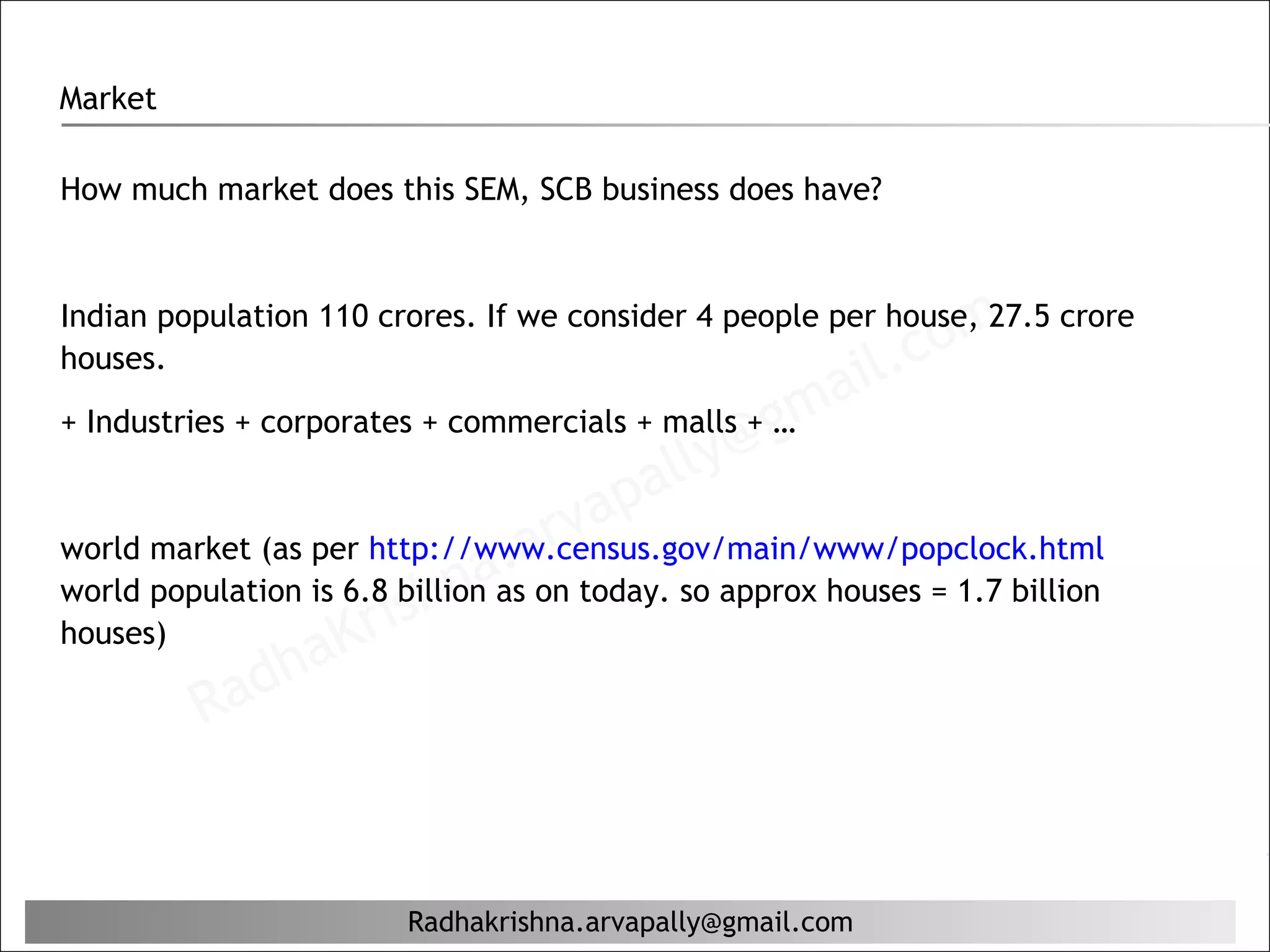 Market

How much market does this SEM, SCB business does have?




                                                               c om
Indian population 110 crores. If we consider 4 people per house, 27.5 crore
houses.
                                                           il.
+ Industries + corporates + commercials + malls + g ma
                                          lly @…
                                       pa
                                  r va
                              aasa today. so approx houses = 1.7 billion
                             n . on
world market (as per http://www.census.gov/main/www/popclock.html

                       ish
world population is 6.8 billion
houses)
                ha  Kr
          R  ad


                        Radhakrishna.arvapally@gmail.com
 