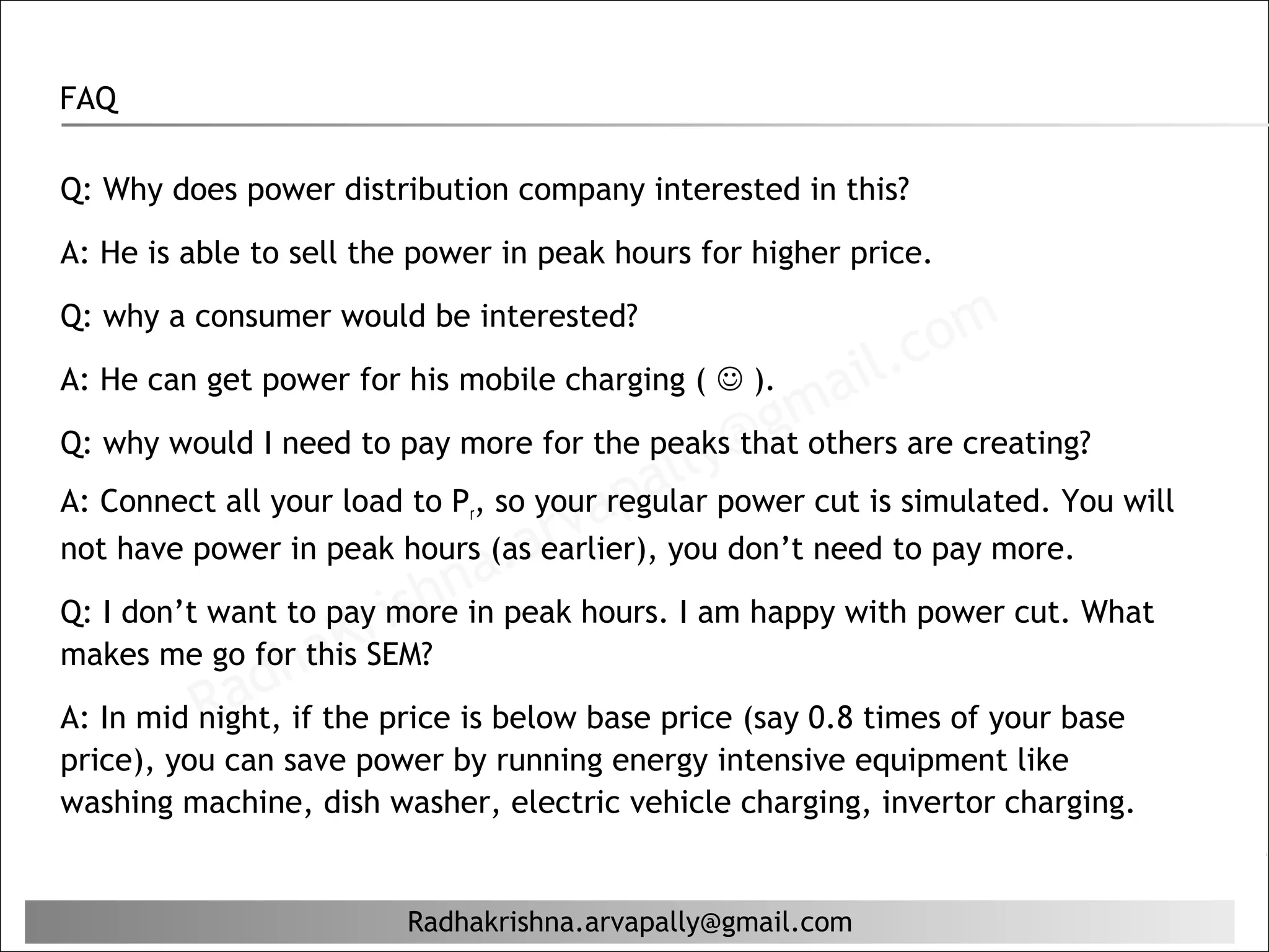 FAQ

Q: Why does power distribution company interested in this?

A: He is able to sell the power in peak hours for higher price.


                                                                c om
Q: why a consumer would be interested?

                                                            il.
                                                     ma
A: He can get power for his mobile charging (  ).
                                                   g
                                             ly@
Q: why would I need to pay more for the peaks that others are creating?
                                          al
                                     ap
A: Connect all your load to Pr, so your regular power cut is simulated. You will

                              a. arv
not have power in peak hours (as earlier), you don’t need to pay more.

                       ris
Q: I don’t want to pay morehnin peak hours. I am happy with power cut. What
                   aK
              dh
makes me go for this SEM?
          Ra
A: In mid night, if the price is below base price (say 0.8 times of your base
price), you can save power by running energy intensive equipment like
washing machine, dish washer, electric vehicle charging, invertor charging.


                         Radhakrishna.arvapally@gmail.com
 