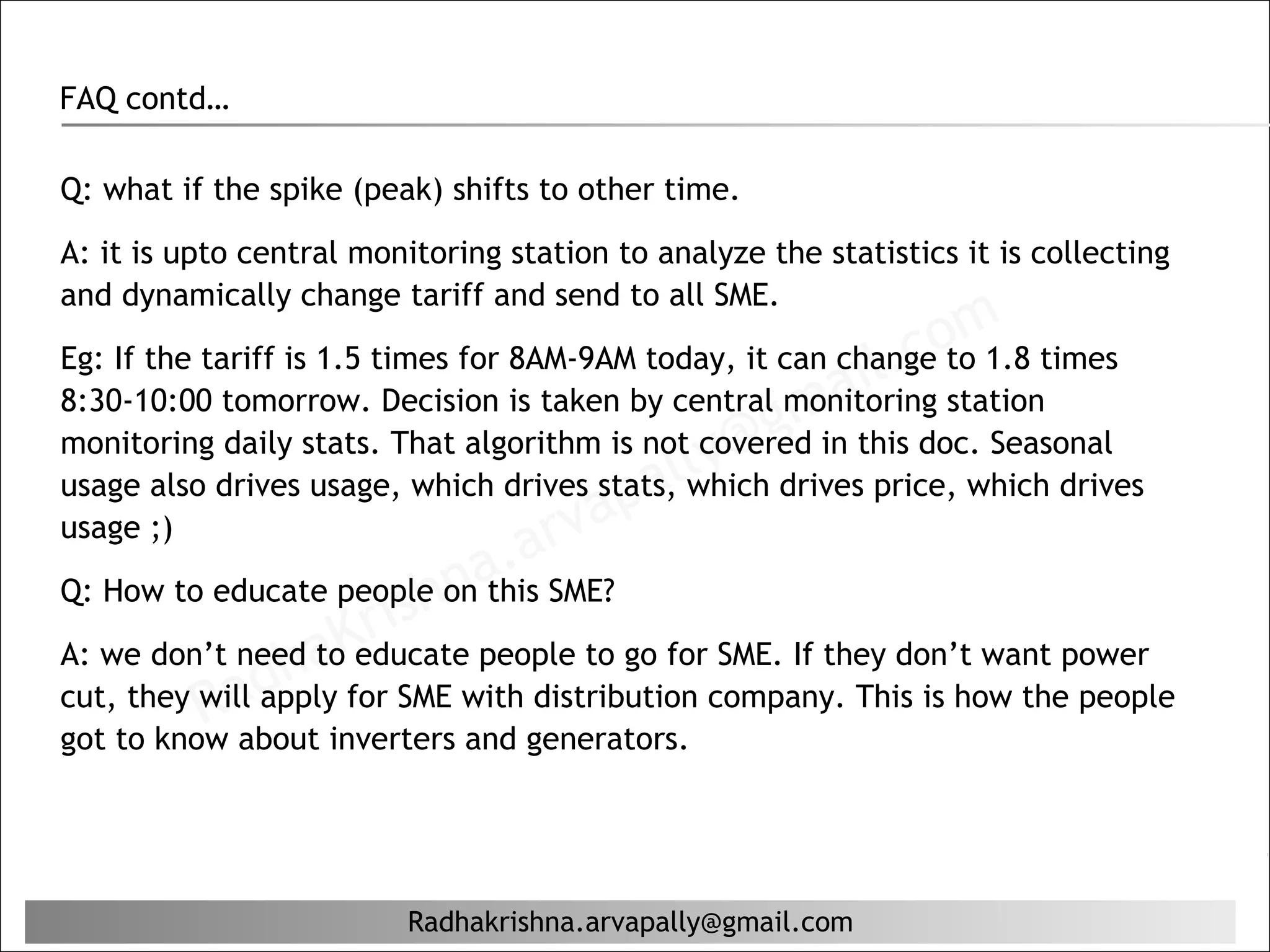 FAQ contd…

Q: what if the spike (peak) shifts to other time.

A: it is upto central monitoring station to analyze the statistics it is collecting
and dynamically change tariff and send to all SME.
                                                               com times
                                                           il. station
Eg: If the tariff is 1.5 times for 8AM-9AM today, it can change to 1.8
                                                      ma
8:30-10:00 tomorrow. Decision is taken by central monitoring

                                               ly@g
monitoring daily stats. That algorithm is not covered in this doc. Seasonal
                                              lwhich drives price, which drives
                                          pa
usage also drives usage, which drives stats,
usage ;)                             r va
                            hn  a.aSME?
                         ris people to go for SME. If they don’t want power
Q: How to educate people on this

A: we don’t need aK
cut, they will d
                  h tofor SME with distribution company. This is how the people
                        educate
           Ra applyinverters and generators.
got to know about




                         Radhakrishna.arvapally@gmail.com
 