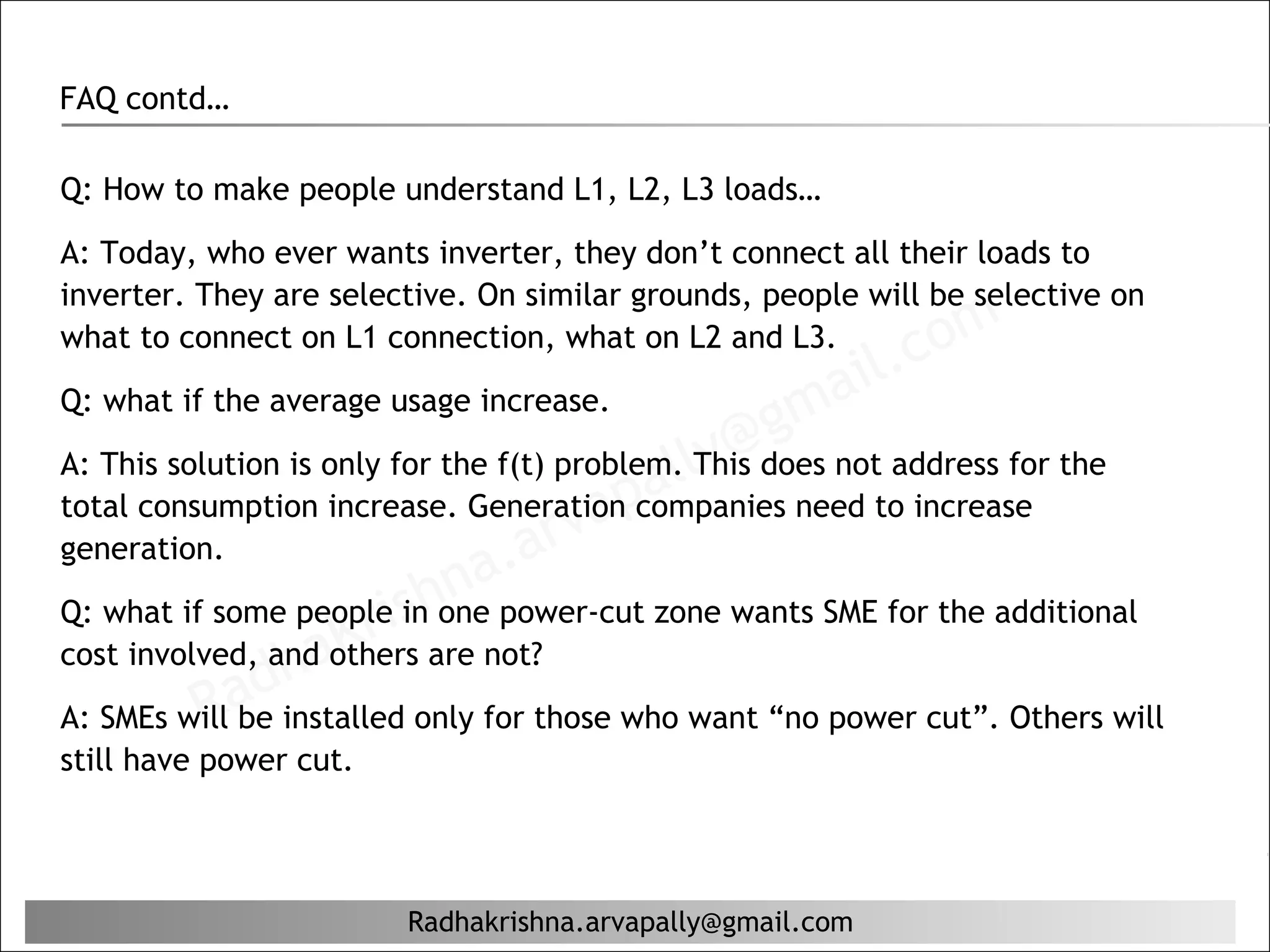 FAQ contd…

Q: How to make people understand L1, L2, L3 loads…

A: Today, who ever wants inverter, they don’t connect all their loads to
inverter. They are selective. On similar grounds, people will be selective on
what to connect on L1 connection, what on L2 and L3.
                                                            il. c om
Q: what if the average usage increase.
                                                   g ma
                                          al ly@
A: This solution is only for the f(t) problem. This does not address for the
                                     ap
                                 arv
total consumption increase. Generation companies need to increase
generation.
                             na.
                           hone power-cut zone wants SME for the additional
Q: what if some peopleis
                       r inare not?
                  aK
              dh
cost involved, and others
          Ra
A: SMEs will be installed only for those who want “no power cut”. Others will
still have power cut.




                         Radhakrishna.arvapally@gmail.com
 