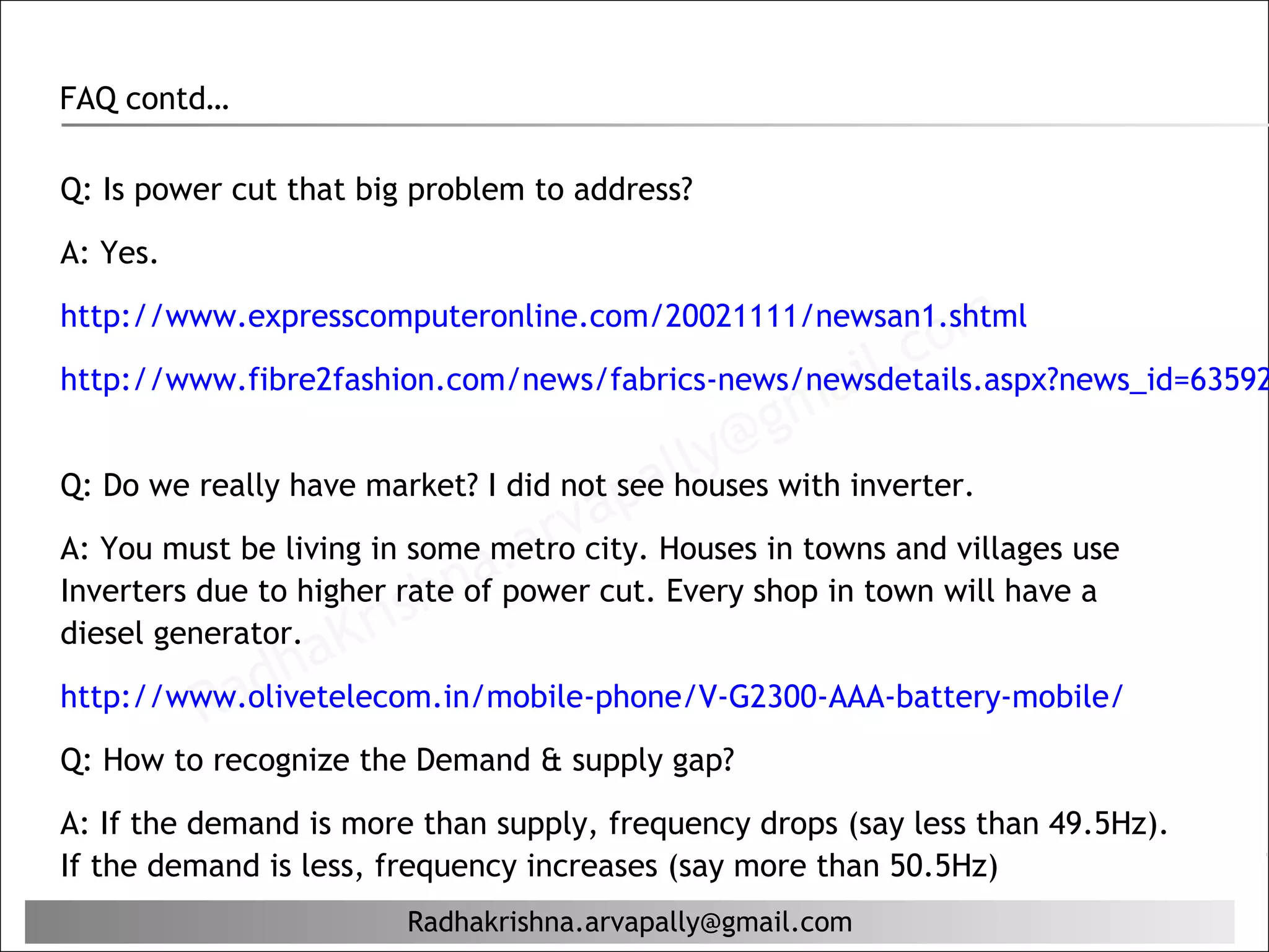 FAQ contd…

Q: Is power cut that big problem to address?

A: Yes.


                                                            c om
http://www.expresscomputeronline.com/20021111/newsan1.shtml

                                                        il.
                                                   ma
http://www.fibre2fashion.com/news/fabrics-news/newsdetails.aspx?news_id=63592

                                              @g
                                           lly with inverter.
                                       pa
Q: Do we really have market? I did not see houses
                                     a
                               .a rvcity. Houses in towns and villages use
A: You must be living in some metro
Inverters due to higher raten
                              apower cut. Every shop in town will have a
diesel generator. Kri
                        sh of
            ad  ha
          R
http://www.olivetelecom.in/mobile-phone/V-G2300-AAA-battery-mobile/
Q: How to recognize the Demand & supply gap?

A: If the demand is more than supply, frequency drops (say less than 49.5Hz).
If the demand is less, frequency increases (say more than 50.5Hz)
                        Radhakrishna.arvapally@gmail.com
 