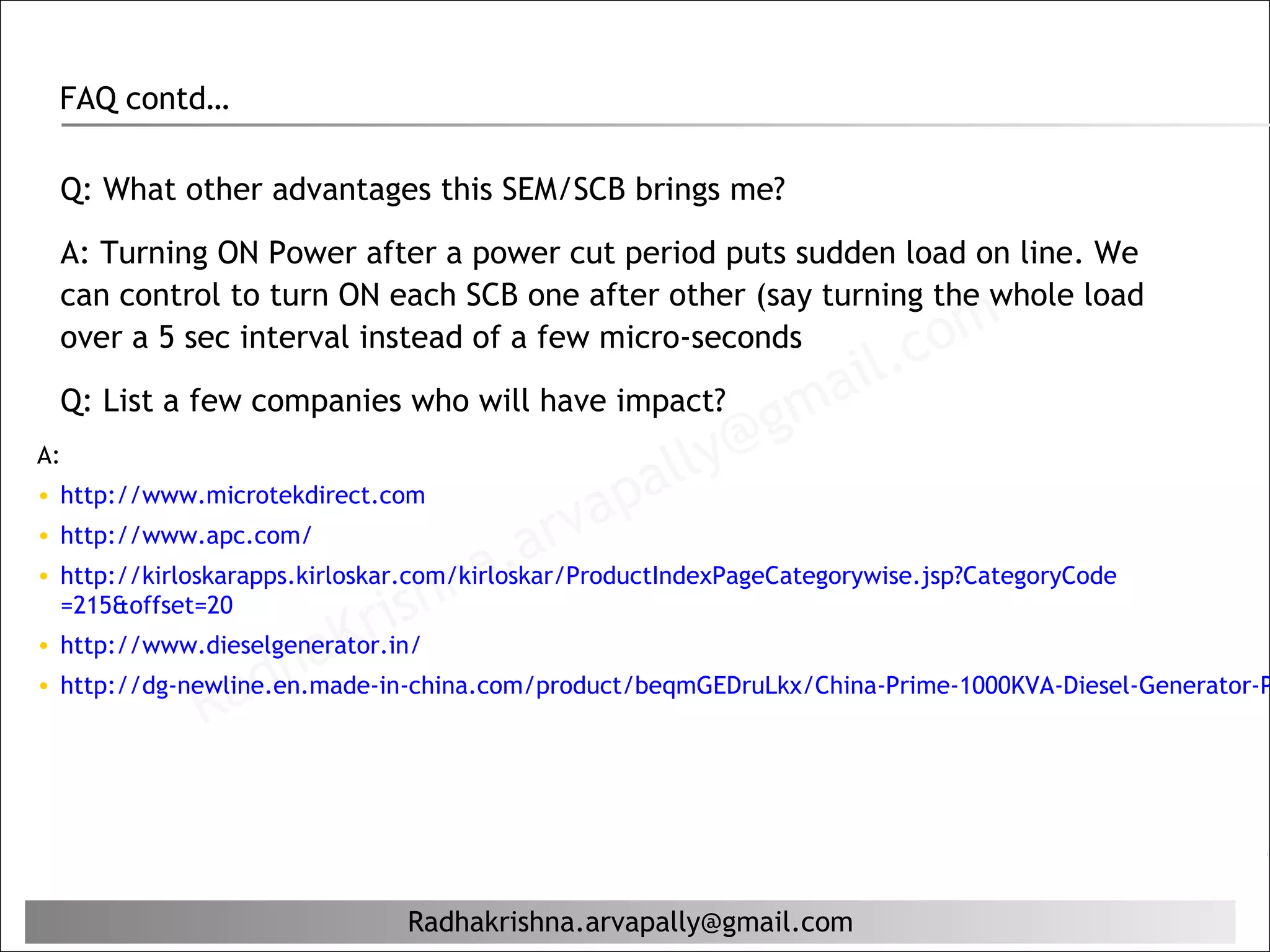 FAQ contd…

 Q: What other advantages this SEM/SCB brings me?

 A: Turning ON Power after a power cut period puts sudden load on line. We
 can control to turn ON each SCB one after other (say turning the whole load
 over a 5 sec interval instead of a few micro-seconds
                                                                  il. c om
 Q: List a few companies who will have impact?
                                                           g ma
A:
                                                 al ly@
• http://www.microtekdirect.com
                                                 ap
                                           arv
                                    na.
• http://www.apc.com/
• http://kirloskarapps.kirloskar.com/kirloskar/ProductIndexPageCategorywise.jsp?CategoryCode
  =215&offset=20
                           Kr   ish
                      ha
• http://www.dieselgenerator.in/

                 ad
• http://dg-newline.en.made-in-china.com/product/beqmGEDruLkx/China-Prime-1000KVA-Diesel-Generator-P
               R


                             Radhakrishna.arvapally@gmail.com
 