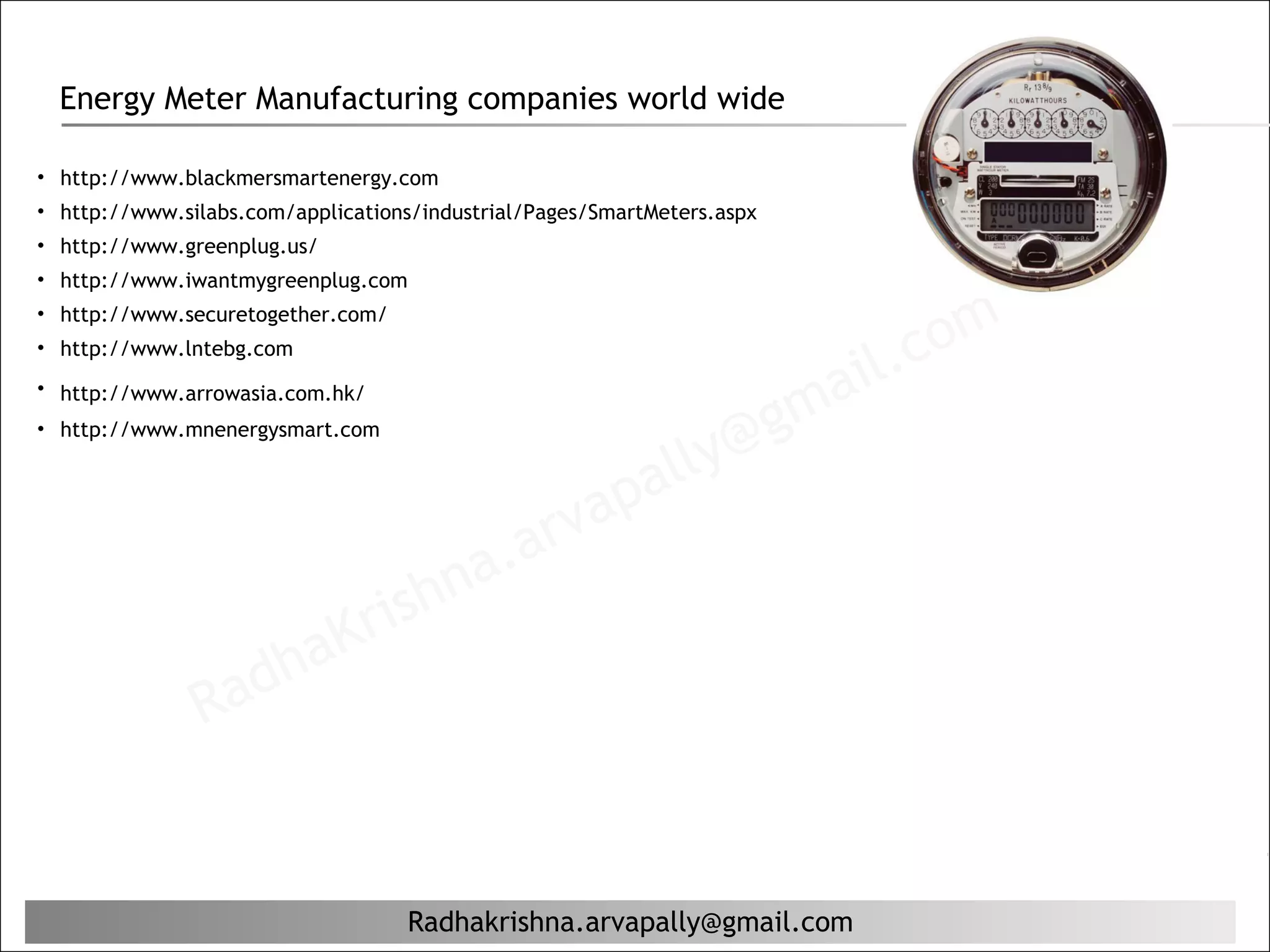 Energy Meter Manufacturing companies world wide

• http://www.blackmersmartenergy.com
• http://www.silabs.com/applications/industrial/Pages/SmartMeters.aspx
• http://www.greenplug.us/
• http://www.iwantmygreenplug.com


                                                                                    c om
• http://www.securetogether.com/   


                                                                                il.
• http://www.lntebg.com


                                                                           ma
• http://www.arrowasia.com.hk/

                                                                         g
                                                              ly@
• http://www.mnenergysmart.com



                                                 ap        al
                                          a. arv
                               rishn
                   ha        K
               Rad


                                      Radhakrishna.arvapally@gmail.com
 