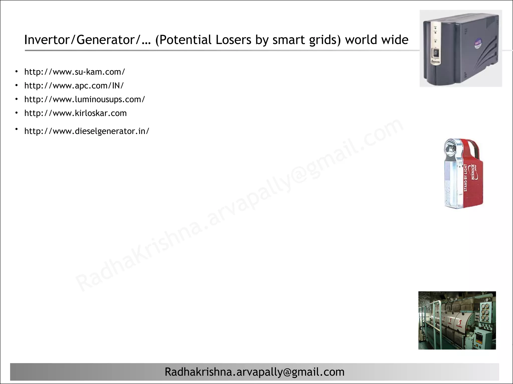 Invertor/Generator/… (Potential Losers by smart grids) world wide

• http://www.su-kam.com/
• http://www.apc.com/IN/
• http://www.luminousups.com/
• http://www.kirloskar.com


                                                                          c om
• http://www.dieselgenerator.in/


                                                                      il.
                                                             g ma
                                                    al ly@
                                              ap
                                       a. arv
                               rishn
                   ha        K
               Rad


                                   Radhakrishna.arvapally@gmail.com
 