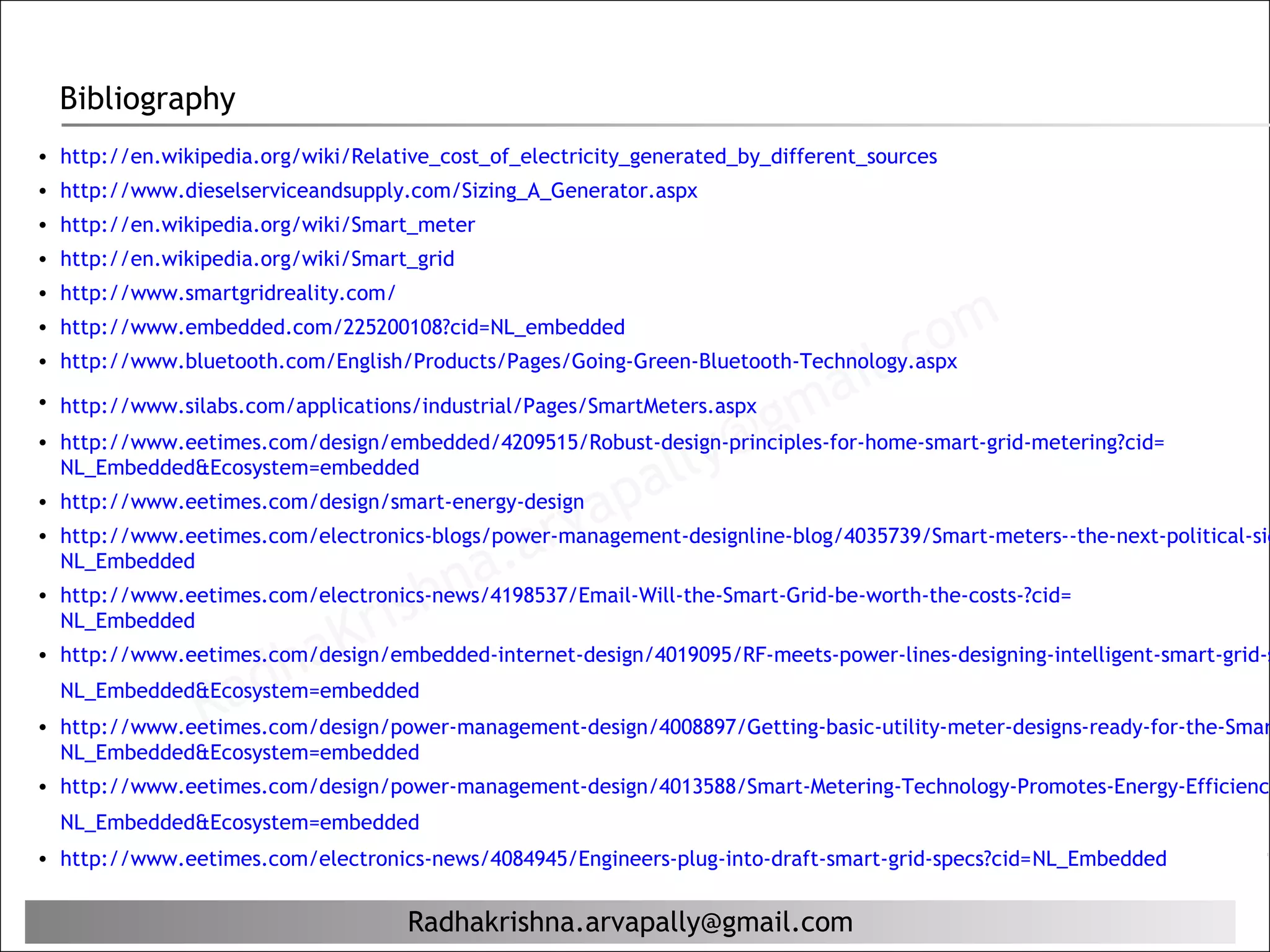 Bibliography
• http://en.wikipedia.org/wiki/Relative_cost_of_electricity_generated_by_different_sources
• http://www.dieselserviceandsupply.com/Sizing_A_Generator.aspx
• http://en.wikipedia.org/wiki/Smart_meter
• http://en.wikipedia.org/wiki/Smart_grid
• http://www.smartgridreality.com/


                                                                                      c om
• http://www.embedded.com/225200108?cid=NL_embedded

                                                                                  il.
• http://www.bluetooth.com/English/Products/Pages/Going-Green-Bluetooth-Technology.aspx
• http://www.silabs.com/applications/industrial/Pages/SmartMeters.aspx
                                                                         g ma
                                                                ly@
• http://www.eetimes.com/design/embedded/4209515/Robust-design-principles-for-home-smart-grid-metering?cid=
  NL_Embedded&Ecosystem=embedded

                                                    ap       al
                                                arv
• http://www.eetimes.com/design/smart-energy-design


                                             a.
• http://www.eetimes.com/electronics-blogs/power-management-designline-blog/4035739/Smart-meters--the-next-political-sid


                                   hn
  NL_Embedded


                                ris
• http://www.eetimes.com/electronics-news/4198537/Email-Will-the-Smart-Grid-be-worth-the-costs-?cid=
  NL_Embedded

                    ha        K
• http://www.eetimes.com/design/embedded-internet-design/4019095/RF-meets-power-lines-designing-intelligent-smart-grid-s


                Rad
  NL_Embedded&Ecosystem=embedded
• http://www.eetimes.com/design/power-management-design/4008897/Getting-basic-utility-meter-designs-ready-for-the-Smar
  NL_Embedded&Ecosystem=embedded
• http://www.eetimes.com/design/power-management-design/4013588/Smart-Metering-Technology-Promotes-Energy-Efficiency
  NL_Embedded&Ecosystem=embedded
• http://www.eetimes.com/electronics-news/4084945/Engineers-plug-into-draft-smart-grid-specs?cid=NL_Embedded


                                     Radhakrishna.arvapally@gmail.com
 