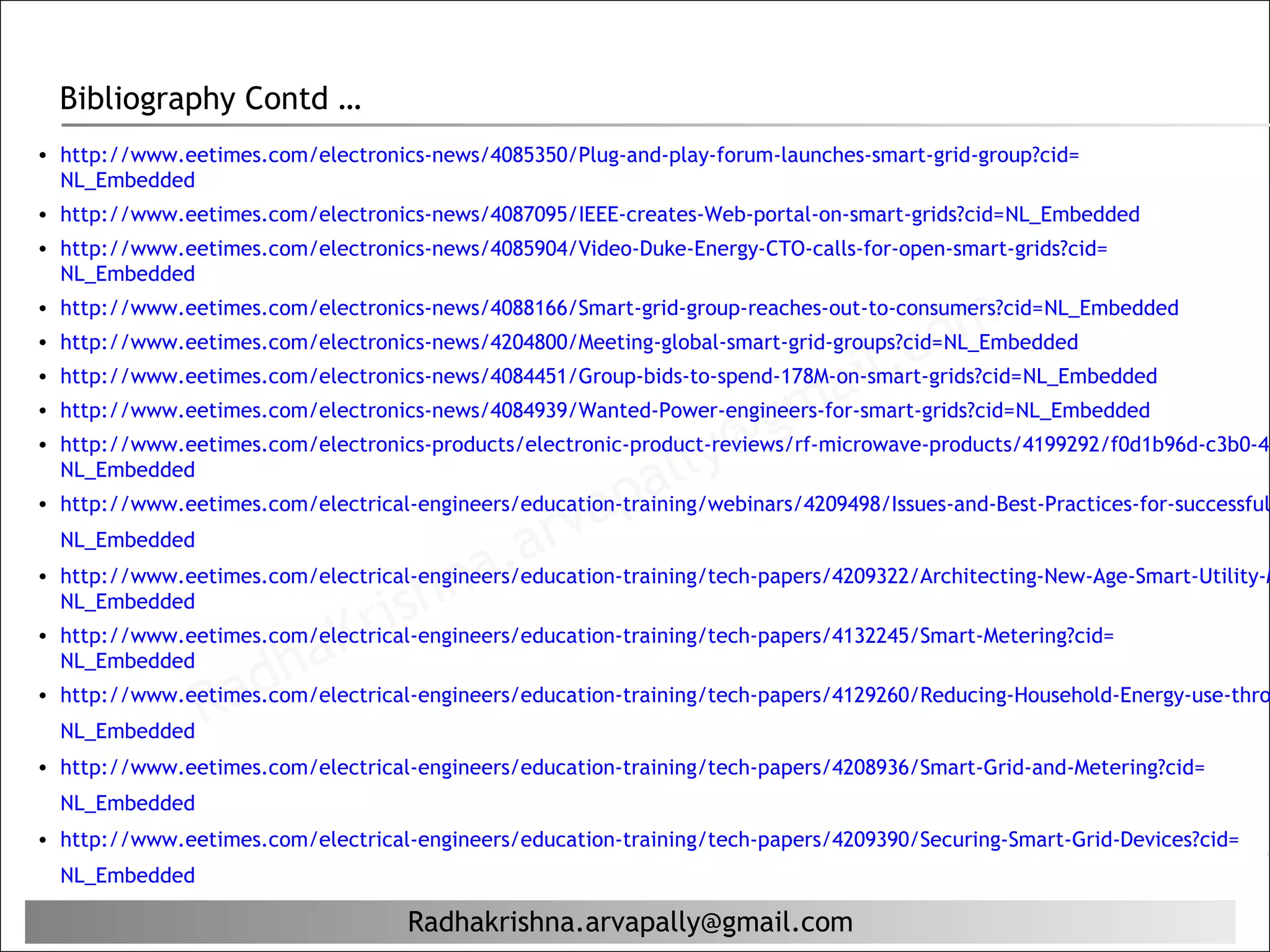 Bibliography Contd …
• http://www.eetimes.com/electronics-news/4085350/Plug-and-play-forum-launches-smart-grid-group?cid=
  NL_Embedded
• http://www.eetimes.com/electronics-news/4087095/IEEE-creates-Web-portal-on-smart-grids?cid=NL_Embedded
• http://www.eetimes.com/electronics-news/4085904/Video-Duke-Energy-CTO-calls-for-open-smart-grids?cid=
  NL_Embedded



                                                                                     c om
• http://www.eetimes.com/electronics-news/4088166/Smart-grid-group-reaches-out-to-consumers?cid=NL_Embedded


                                                                                 il.
• http://www.eetimes.com/electronics-news/4204800/Meeting-global-smart-grid-groups?cid=NL_Embedded


                                                                          ma
• http://www.eetimes.com/electronics-news/4084451/Group-bids-to-spend-178M-on-smart-grids?cid=NL_Embedded

                                                                        g
• http://www.eetimes.com/electronics-news/4084939/Wanted-Power-engineers-for-smart-grids?cid=NL_Embedded

  NL_Embedded
                                                            al ly@
• http://www.eetimes.com/electronics-products/electronic-product-reviews/rf-microwave-products/4199292/f0d1b96d-c3b0-4b


                                                  ap
                                              arv
• http://www.eetimes.com/electrical-engineers/education-training/webinars/4209498/Issues-and-Best-Practices-for-successful


                                           a.
  NL_Embedded


                                  hn
• http://www.eetimes.com/electrical-engineers/education-training/tech-papers/4209322/Architecting-New-Age-Smart-Utility-M

                               ris
  NL_Embedded


                    ha       K
• http://www.eetimes.com/electrical-engineers/education-training/tech-papers/4132245/Smart-Metering?cid=


                 ad
  NL_Embedded

                R
• http://www.eetimes.com/electrical-engineers/education-training/tech-papers/4129260/Reducing-Household-Energy-use-thro
  NL_Embedded
• http://www.eetimes.com/electrical-engineers/education-training/tech-papers/4208936/Smart-Grid-and-Metering?cid=
  NL_Embedded
• http://www.eetimes.com/electrical-engineers/education-training/tech-papers/4209390/Securing-Smart-Grid-Devices?cid=
  NL_Embedded

                                    Radhakrishna.arvapally@gmail.com
 