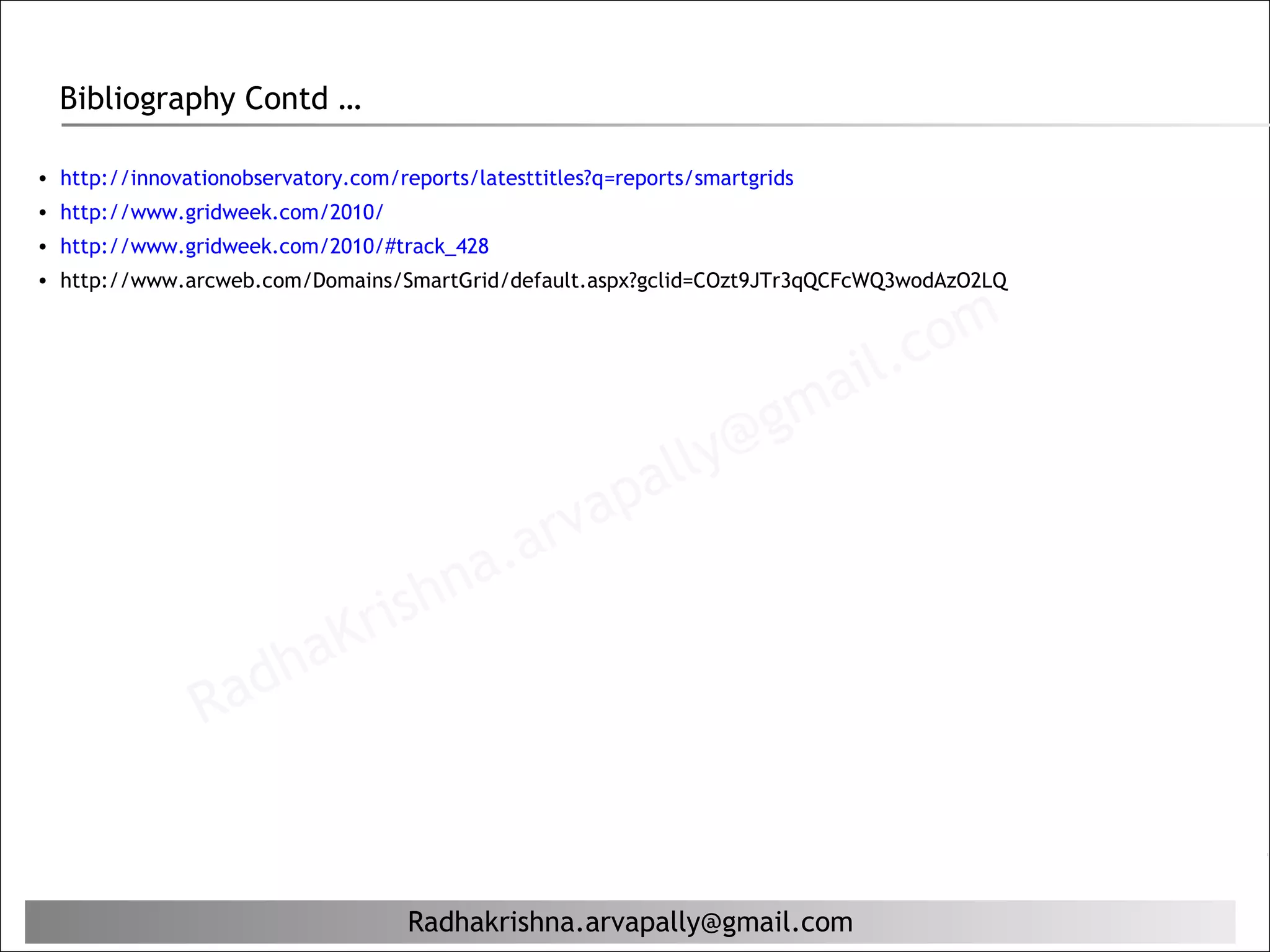 Bibliography Contd …

• http://innovationobservatory.com/reports/latesttitles?q=reports/smartgrids
• http://www.gridweek.com/2010/
• http://www.gridweek.com/2010/#track_428
• http://www.arcweb.com/Domains/SmartGrid/default.aspx?gclid=COzt9JTr3qQCFcWQ3wodAzO2LQ



                                                                                il. c om
                                                                         g ma
                                                             al ly@
                                                   ap
                                            a. arv
                                rishn
                    ha        K
                Rad


                                     Radhakrishna.arvapally@gmail.com
 
