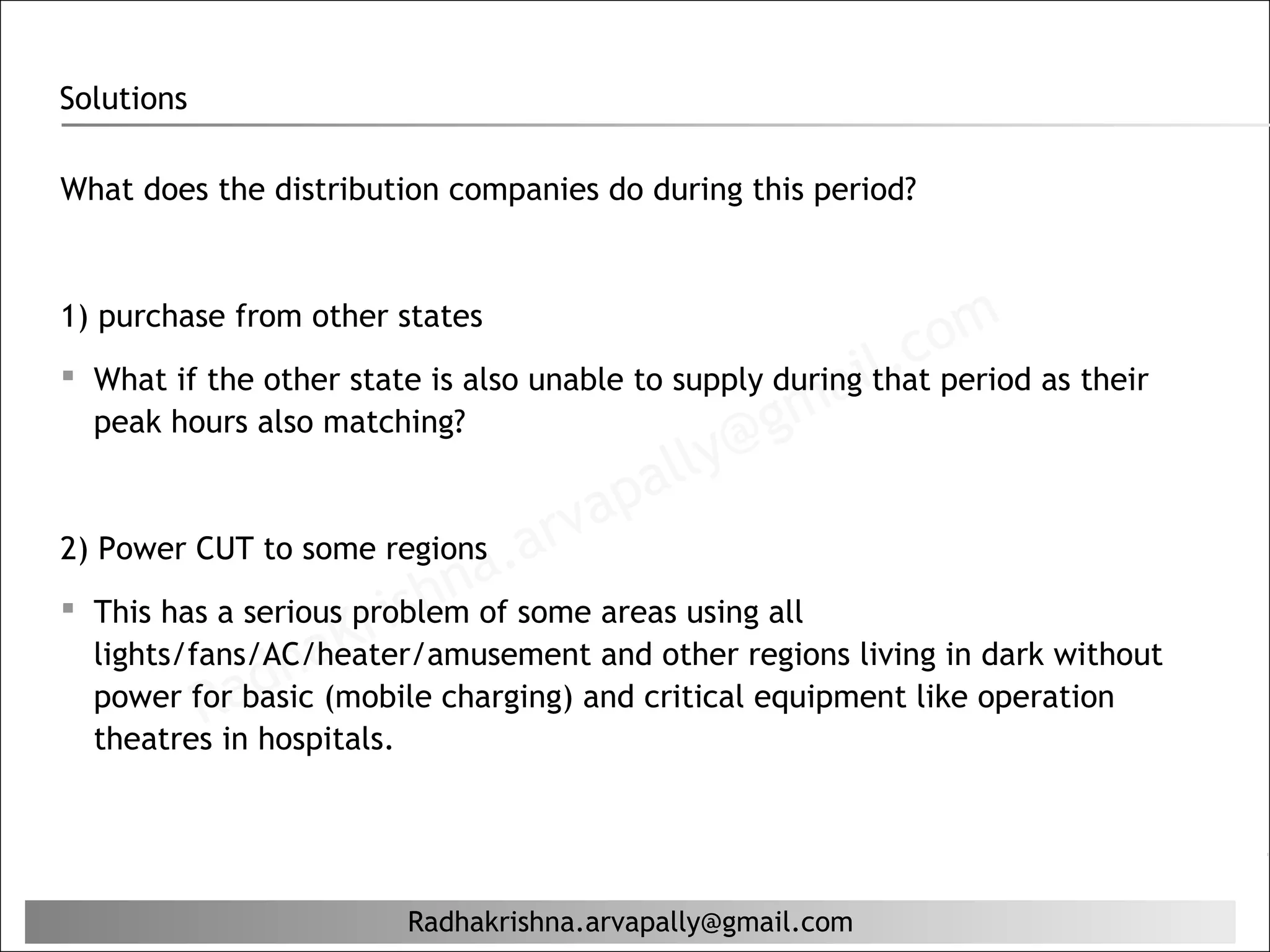 Solutions

What does the distribution companies do during this period?




                                                             com as their
1) purchase from other states
                                                          l.
 What if the other state is also unable to supply duringithat period
                                                    ma
   peak hours also matching?
                                            lly@g
                                        pa
2) Power CUT to some regions .a    r va
                            na some areas using all
                    Kr ish
 This has a serious problem of
                ha
   lights/fans/AC/heater/amusement and other regions living in dark without
   power forad (mobile charging) and critical equipment like operation
           R basic
  theatres in hospitals.




                           Radhakrishna.arvapally@gmail.com
 