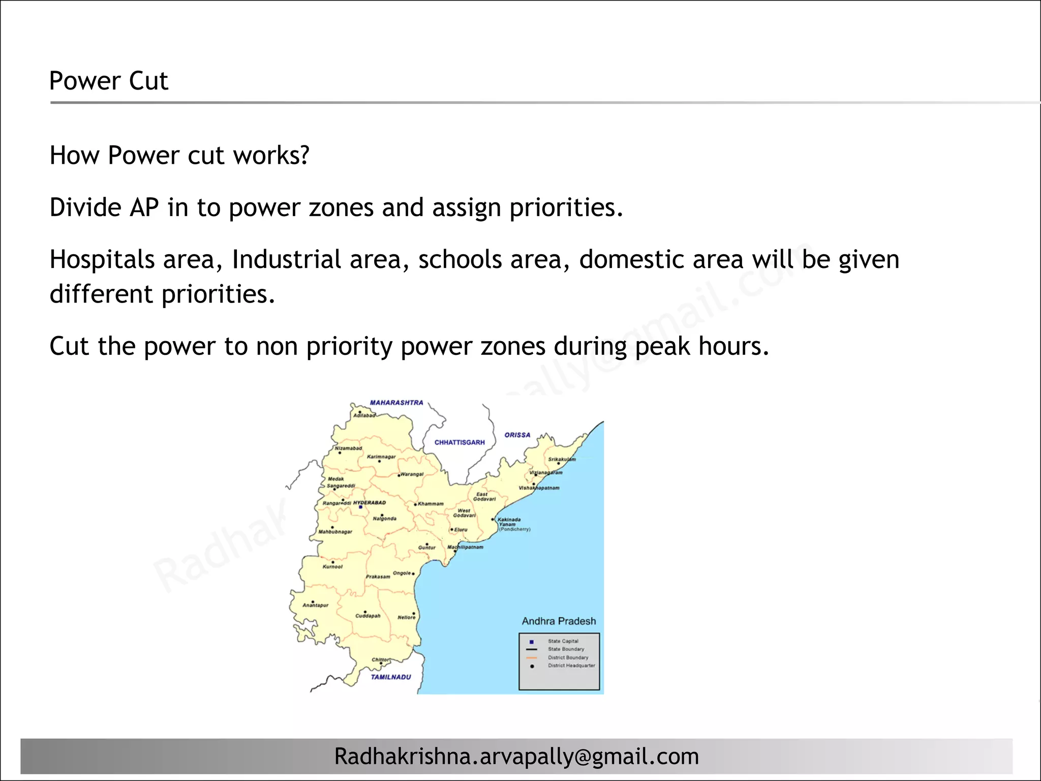 Power Cut

How Power cut works?

Divide AP in to power zones and assign priorities.


                                                               c om
Hospitals area, Industrial area, schools area, domestic area will be given
different priorities.
                                                           il.
Cut the power to non priority power zones during g mahours.
                                          lly @ peak
                                      pa
                                 r va
                         hn  a. a
                    ris
                 aK
            dh
         Ra


                        Radhakrishna.arvapally@gmail.com
 
