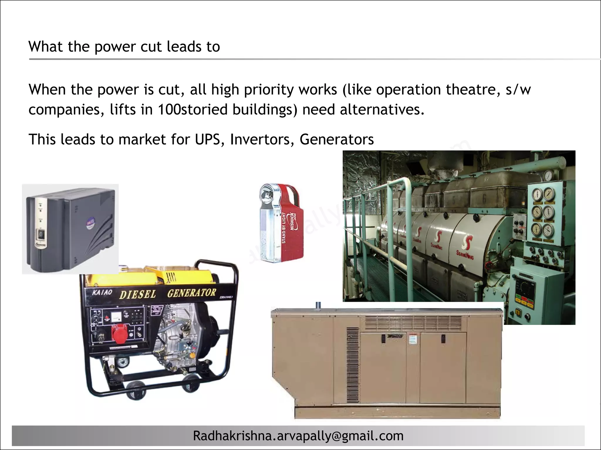 What the power cut leads to

When the power is cut, all high priority works (like operation theatre, s/w
companies, lifts in 100storied buildings) need alternatives.
This leads to market for UPS, Invertors, Generators

                                                           il. c om
                                                   g ma
                                          al ly@
                                     ap
                              a. arv
                     rishn
             ha    K
         Rad


                        Radhakrishna.arvapally@gmail.com
 