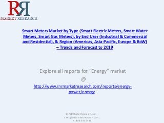Smart Meters Market by Type (Smart Electric Meters, Smart Water
Meters, Smart Gas Meters), by End User (Industrial & Commercial
and Residential), & Region (Americas, Asia-Pacific, Europe & RoW)
– Trends and Forecast to 2019
Explore all reports for “Energy” market
@
http://www.rnrmarketresearch.com/reports/energy-
power/energy .
© RnRMarketResearch.com ;
sales@rnrmarketresearch.com ;
+1 888 391 5441
 