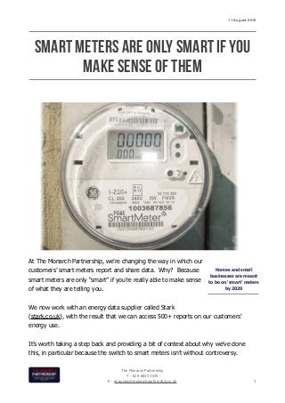 11 August 2015
SMART METERS ARE ONLY SMART IF YOU
MAKE SENSE OF THEM
At The Monarch Partnership, we’re changing the way in which our
customers’ smart meters report and share data. Why? Because
smart meters are only “smart” if you’re really able to make sense
of what they are telling you.
We now work with an energy data supplier called Stark
(stark.co.uk), with the result that we can access 500+ reports on our customers’
energy use.
It’s worth taking a step back and providing a bit of context about why we’ve done
this, in particular because the switch to smart meters isn’t without controversy.
The Monarch Partnership
T - 020 8835 3535
E - enquiries@monarchpartnership.co.uk 1
Homes and small
businesses are meant
to be on ‘smart’ meters
by 2020
 
