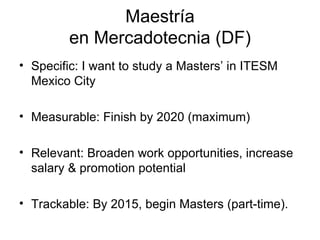 Maestría en Mercadotecnia (DF) Specific: I want to study a Masters’ in ITESM Mexico City Measurable: Finish by 2020 (maximum) Relevant: Broaden work opportunities, increase salary & promotion potential Trackable: By 2015, begin Masters (part-time).  