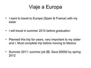 Viaje a Europa I want to travel to Europe (Spain & France) with my sister I will travel in summer 2012 before graduation Planned this trip for years, very important to my sister and I. Must complete trip before moving to Mexico Summer 2011: summer job $$. Save $5000 by spring 2012 
