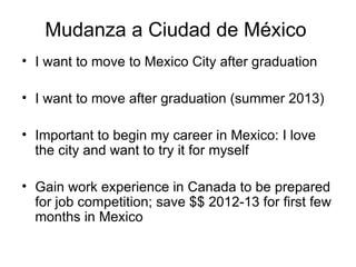 Mudanza a Ciudad de México  I want to move to Mexico City after graduation  I want to move after graduation (summer 2013) Important to begin my career in Mexico: I love the city and want to try it for myself Gain work experience in Canada to be prepared for job competition; save $$ 2012-13 for first few months in Mexico 