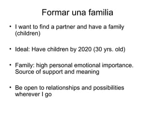 Formar una familia I want to find a partner and have a family (children) Ideal: Have children by 2020 (30 yrs. old) Family: high personal emotional importance. Source of support and meaning Be open to relationships and possibilities wherever I go 