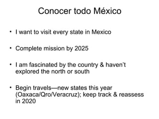 Conocer todo México I want to visit every state in Mexico Complete mission by 2025 I am fascinated by the country & haven’t explored the north or south Begin travels—new states this year (Oaxaca/Qro/Veracruz); keep track & reassess in 2020 