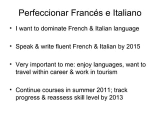 Perfeccionar Francés e Italiano I want to dominate French & Italian language Speak & write fluent French & Italian by 2015 Very important to me: enjoy languages, want to travel within career & work in tourism Continue courses in summer 2011; track progress & reassess skill level by 2013 