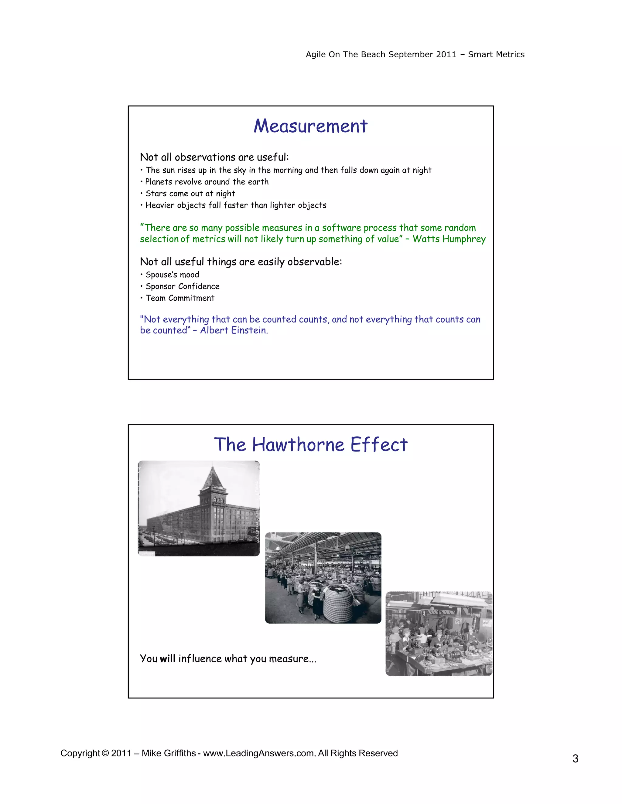 Agile On The Beach September 2011 – Smart Metrics




                                                Measurement
                  Not all observations are useful:
                  • The sun rises up in the sky in the morning and then falls down again at night
                  • Planets revolve around the earth
                  • Stars come out at night
                  • Heavier objects fall faster than lighter objects

                  ”There are so many possible measures in a software process that some random
                  selection of metrics will not likely turn up something of value” – Watts Humphrey

                  Not all useful things are easily observable:
                  • Spouse’s mood
                  • Sponsor Confidence
                  • Team Commitment

                  "Not everything that can be counted counts, and not everything that counts can
                  be counted“ – Albert Einstein.




                                     The Hawthorne Effect




                  You will influence what you measure...




Copyright © 2011 – Mike Griffiths - www.LeadingAnswers.com. All Rights Reserved
                                                                                                                  3
 