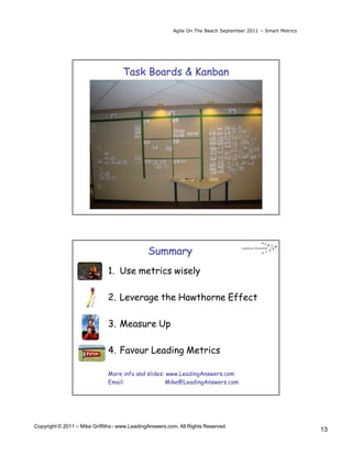 Agile On The Beach September 2011 – Smart Metrics




                                    Task Boards & Kanban




                                               Summary
                              1. Use metrics wisely

                              2. Leverage the Hawthorne Effect

                              3. Measure Up

                              4. Favour Leading Metrics

                              More info and slides: www.LeadingAnswers.com
                              Email:               Mike@LeadingAnswers.com




Copyright © 2011 – Mike Griffiths - www.LeadingAnswers.com. All Rights Reserved
                                                                                                             13
 