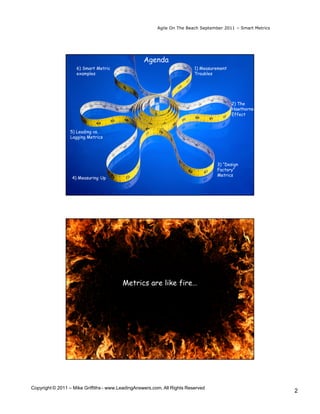 Agile On The Beach September 2011 – Smart Metrics




                                                   Agenda
                    6) Smart Metric                                       1) Measurement
                    examples                                              Troubles

                    •   1 <Star>
                    •   2
                    •   3                                                                  2) The
                                                                                           Hawthorne
                    •   4                                                                  Effect

                    •   5
                 5) Leading vs.
                 Lagging Metrics




                                                                                   3) “Design
                                                                                   Factory”
                                                                                   Metrics
                  4) Measuring Up




                                         Metrics are like fire…




Copyright © 2011 – Mike Griffiths - www.LeadingAnswers.com. All Rights Reserved
                                                                                                             2
 