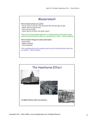 Agile On The Beach September 2011 – Smart Metrics




                                                Measurement
                  Not all observations are useful:
                  • The sun rises up in the sky in the morning and then falls down again at night
                  • Planets revolve around the earth
                  • Stars come out at night
                  • Heavier objects fall faster than lighter objects

                  ”There are so many possible measures in a software process that some random
                  selection of metrics will not likely turn up something of value” – Watts Humphrey

                  Not all useful things are easily observable:
                  • Spouse’s mood
                  • Sponsor Confidence
                  • Team Commitment

                  "Not everything that can be counted counts, and not everything that counts can
                  be counted“ – Albert Einstein.




                                     The Hawthorne Effect




                  You will influence what you measure...




Copyright © 2011 – Mike Griffiths - www.LeadingAnswers.com. All Rights Reserved
                                                                                                                  3
 