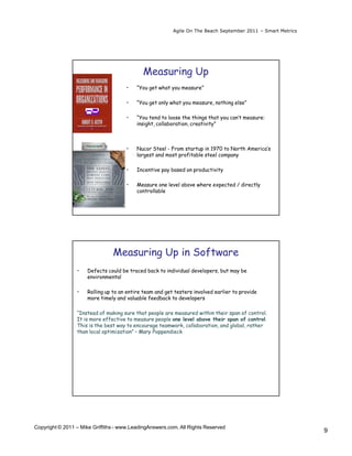 Agile On The Beach September 2011 – Smart Metrics




                                             Measuring Up
                                      •   “You get what you measure”

                                      •   “You get only what you measure, nothing else”

                                      •   “You tend to loose the things that you can’t measure:
                                          insight, collaboration, creativity”



                                      •   Nucor Steel - From startup in 1970 to North America’s
                                          largest and most profitable steel company

                                      •   Incentive pay based on productivity

                                      •   Measure one level above where expected / directly
                                          controllable




                                Measuring Up in Software
                 •   Defects could be traced back to individual developers, but may be
                     environmental

                 •   Rolling up to an entire team and get testers involved earlier to provide
                     more timely and valuable feedback to developers

                 “Instead of making sure that people are measured within their span of control.
                 It is more effective to measure people one level above their span of control.
                 This is the best way to encourage teamwork, collaboration, and global, rather
                 than local optimization” – Mary Poppendieck




Copyright © 2011 – Mike Griffiths - www.LeadingAnswers.com. All Rights Reserved
                                                                                                             9
 