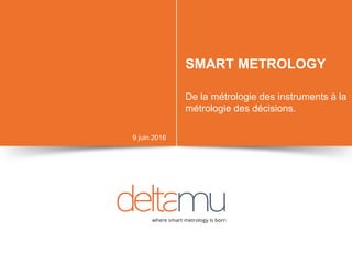 SMART METROLOGY
De la métrologie des instruments à la
métrologie des décisions.
9 juin 2016
 