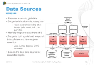 Data Sources
qengine
5/17/2016 SmartMet Server | ALPO 05/2016 | IL, Roope Tervo 10
• Provides access to grid data
• Supported data formats: querydata
• Ready tools for converting other
formats (grib, netcdf, hdf…) to
querydata
• Memory-maps the data from NFS
• Supports both spatial and temporal
interpolation and nearest point
selection
• Used method depends on the
parameter
• Selects the best data source for
requested region
 
