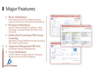 Generix Solutions
MajorFeatures
 Basic Definition
(Area, Branch, District, Village, Business
Type, Loan Donors, Education & Institution)
 Product Definition
(Interest Ratio, Monthly Installment , Risk
Coverage, Loaning Period, Min Max Loan
Amount)
 Individual Loaning OR Group
Loaning
(Min Max Groups Members & Sub Grouping
like Center and Groups)
 Approval Required OR Not
(Complete Approval Mechanism)
 User Definition
(Credit Officers Targets, Branch Manager,
Rights of Every Screen & Option)
 