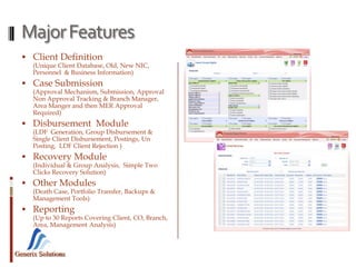 Generix Solutions
MajorFeatures
 Client Definition
(Unique Client Database, Old, New NIC,
Personnel & Business Information)
 Case Submission
(Approval Mechanism, Submission, Approval
Non Approval Tracking & Branch Manager,
Area Manger and then MER Approval
Required)
 Disbursement Module
(LDF Generation, Group Disbursement &
Single Client Disbursement, Postings, Un
Posting, LDF Client Rejection )
 Recovery Module
(Individual & Group Analysis, Simple Two
Clicks Recovery Solution)
 Other Modules
(Death Case, Portfolio Transfer, Backups &
Management Tools)
 Reporting
(Up to 30 Reports Covering Client, CO, Branch,
Area, Management Analysis)
 