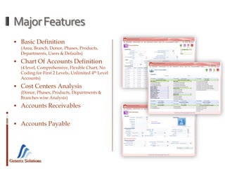 Generix Solutions
MajorFeatures
 Basic Definition
(Area, Branch, Donor, Phases, Products,
Departments, Users & Defaults)
 Chart Of Accounts Definition
(4 level, Comprehensive, Flexible Chart, No
Coding for First 2 Levels, Unlimited 4th Level
Accounts)
 Cost Centers Analysis
(Donor, Phases, Products, Departments &
Branches wise Analysis)
 Accounts Receivables
 Accounts Payable
 