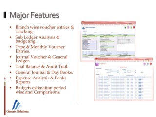 Generix Solutions
MajorFeatures
 Branch wise voucher entries &
Tracking
 Sub Ledger Analysis &
budgeting.
 Type & Monthly Voucher
Entries.
 Journal Voucher & General
Ledger.
 Trial Balance & Audit Trail.
 General Journal & Day Books.
 Expense Analysis & Banks
Reports.
 Budgets estimation period
wise and Comparisons.
 
