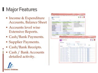 Generix Solutions
MajorFeatures
 Income & Expenditure
Accounts, Balance Sheet
 Accounts level wise
Extensive Reports.
 Cash/Bank Payments.
 Supplier Payments.
 Cash/Bank Receipts.
 Cash / Bank Accounts
detailed activity.
 