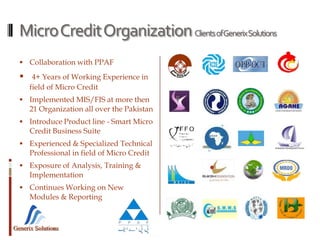 Generix Solutions
MicroCreditOrganizationClientsofGenerixSolutions
 Collaboration with PPAF
 4+ Years of Working Experience in
field of Micro Credit
 Implemented MIS/FIS at more then
21 Organization all over the Pakistan
 Introduce Product line - Smart Micro
Credit Business Suite
 Experienced & Specialized Technical
Professional in field of Micro Credit
 Exposure of Analysis, Training &
Implementation
 Continues Working on New
Modules & Reporting
 