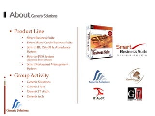 Generix Solutions
AboutGenerixSolutions
 Product Line
 Smart Business Suite
 Smart Micro Credit Business Suite
 Smart HR, Payroll & Attendance
System
 Smart e-POS System
(Electronic Point of Sales)
 Smart Restaurant Management
System
 Group Activity
 Generix Solutions
 Generix Host
 Generix IT Audit
 Generix tech
 