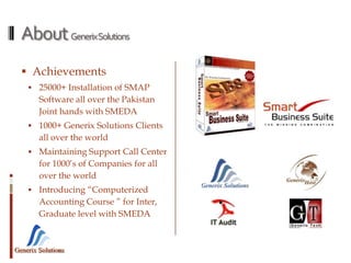 Generix Solutions
AboutGenerixSolutions
 Achievements
 25000+ Installation of SMAP
Software all over the Pakistan
Joint hands with SMEDA
 1000+ Generix Solutions Clients
all over the world
 Maintaining Support Call Center
for 1000’s of Companies for all
over the world
 Introducing “Computerized
Accounting Course ” for Inter,
Graduate level with SMEDA
 