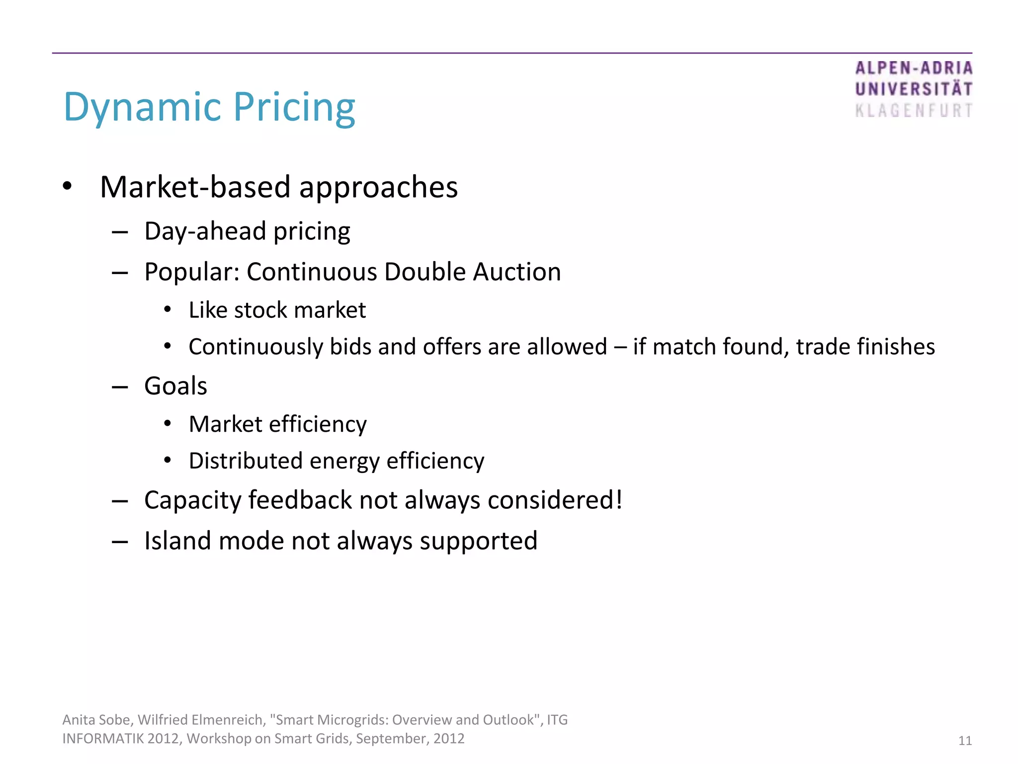 Dynamic Pricing
• Market-based approaches
       – Day-ahead pricing
       – Popular: Continuous Double Auction
               • Like stock market
               • Continuously bids and offers are allowed – if match found, trade finishes
       – Goals
               • Market efficiency
               • Distributed energy efficiency
       – Capacity feedback not always considered!
       – Island mode not always supported




Anita Sobe, Wilfried Elmenreich, "Smart Microgrids: Overview and Outlook", ITG
INFORMATIK 2012, Workshop on Smart Grids, September, 2012                                    11
 
