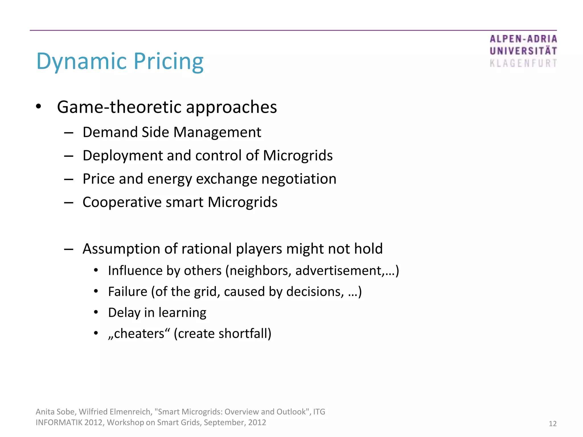 Dynamic Pricing
• Game-theoretic approaches
       –    Demand Side Management
       –    Deployment and control of Microgrids
       –    Price and energy exchange negotiation
       –    Cooperative smart Microgrids

       – Assumption of rational players might not hold
               •   Influence by others (neighbors, advertisement,…)
               •   Failure (of the grid, caused by decisions, …)
               •   Delay in learning
               •   „cheaters“ (create shortfall)




Anita Sobe, Wilfried Elmenreich, "Smart Microgrids: Overview and Outlook", ITG
INFORMATIK 2012, Workshop on Smart Grids, September, 2012                        12
 