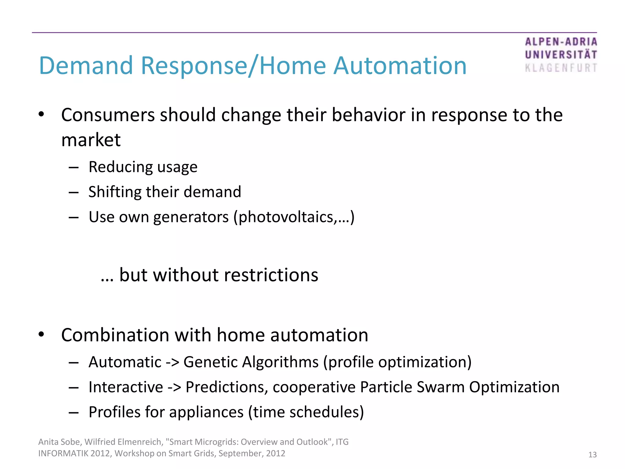 Demand Response/Home Automation
• Consumers should change their behavior in response to the
  market
       – Reducing usage
       – Shifting their demand
       – Use own generators (photovoltaics,…)


               … but without restrictions

• Combination with home automation
       – Automatic -> Genetic Algorithms (profile optimization)
       – Interactive -> Predictions, cooperative Particle Swarm Optimization
       – Profiles for appliances (time schedules)
Anita Sobe, Wilfried Elmenreich, "Smart Microgrids: Overview and Outlook", ITG
INFORMATIK 2012, Workshop on Smart Grids, September, 2012                        13
 